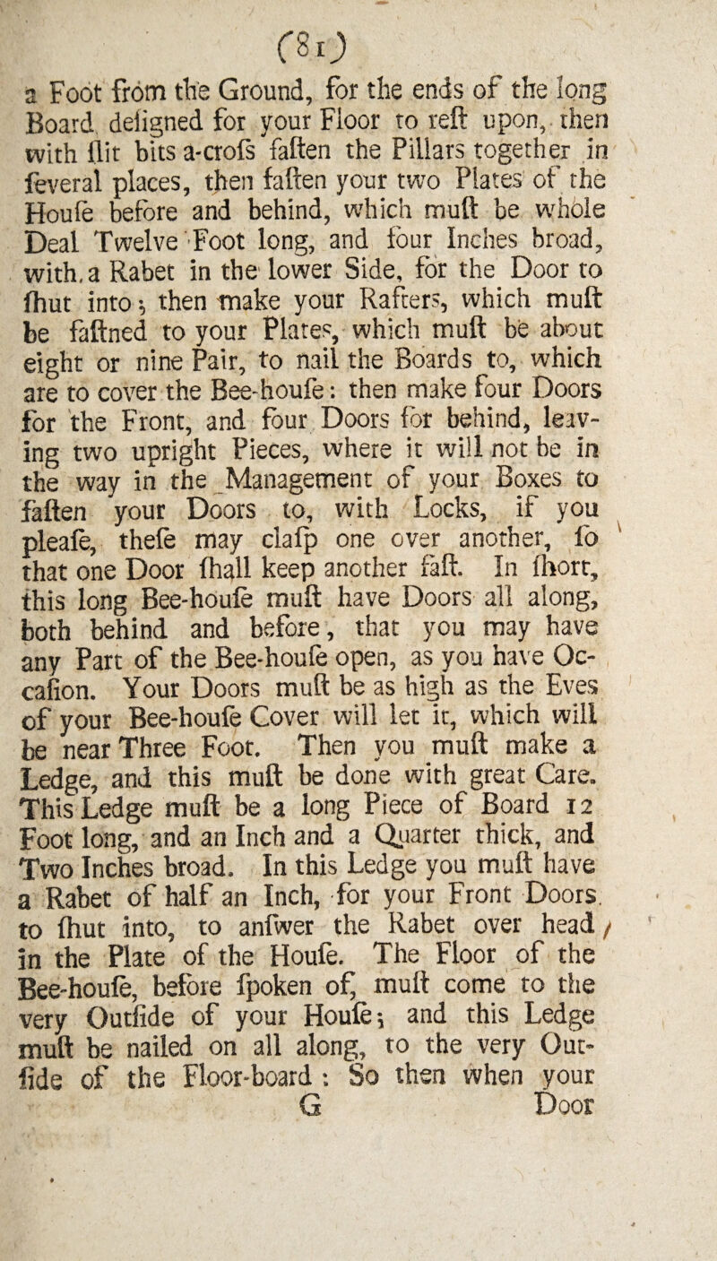 a Foot from the Ground, for the ends of the long Board deiigned for your Floor to reft upon, then with flit bits a-crofs fatten the Pillars together in feveral places, then fatten your two Plates of the Houle before and behind, which muft be whole Deal Twelve Foot long, and tour Inches broad, with, a Rabet in the lower Side, for the Door to fhut into •, then make your Rafters, which muft be faftned to your Plates, which muft be about eight or nine Pair, to nail the Boards to, which are to cover the Bee-houfe: then make four Doors for the Front, and four Doors tor behind, leav¬ ing two upright Pieces, where it will not be in the way in the Management of your Boxes to fallen your Doors to, with Locks, if you pleafe, thefe may clalp one over another, fo that one Door fhall keep another faft. In Ihort, this long Bee-houle muft have Doors all along, both behind and before, that you may have any Part of the Bee-houfe open, as you have Oc- cafion. Your Doors muft be as high as the Eves of your Bee-houfe Cover will let it, which will be near Three Foot, Then you muft make a Ledge, and this muft be done with great Care. This Ledge muft be a long Piece of Board 12 Foot long, and an Inch and a Quarter thick, and Two Inches broad. In this Ledge you muft have a Rabet of half an Inch, for your Front Doors to Ihut into, to anfwer the Rabet over head/ in the Plate of the Houle. The Floor of the Bee-houfe, before fpoken of muft come to the very Outlide of your Houfe; and this Ledge muft be nailed on all along, to the very Out- fide of the Floor-board; So then when your G Door