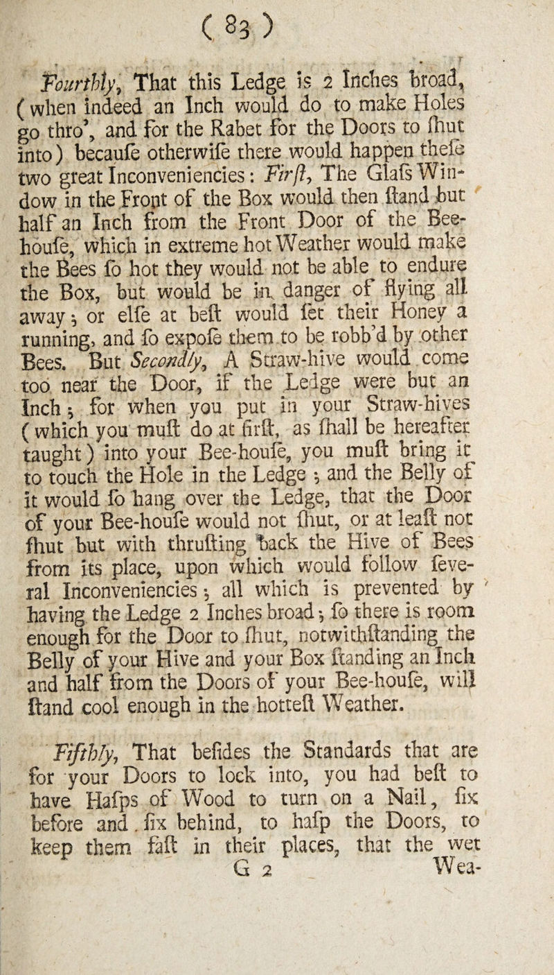 h * / w f % . *• S * • ■ “v * Fourthly, That this Ledge is 2 Inches broad, ( when indeed an Inch would do to make Holes go thro’, and for the Rabet for the Doors to fhut into) becaufe otherwile there would happen theie two great Inconveniencies: Fir ft. The Glals Win¬ dow in the Front of the Box would then hand hut half an Inch from the Front Door of the Bee- houle, which in extreme hot Weather would make the Bees fo hot they would not be able to endure the Box, but would be in, danger of flying all away $ or elfe at beft would let their Honey a running, and fo expole them to be robb’d by other Bees. But Secondly, A Straw-hive would come too near the Door, if the Ledge were but an Inch; for when you put in your Straw-hives (which you mull do at firft, as lhall be hereafter taught) into your Bee-houfe, you muft bring it to touch the Hole in the Ledge ; and the Belly of it would lb hang over the Ledge, that the Door of your Bee-houfe would not (hut, or at leaft not fhut but with thrufting hack the Hive of Bees from its place, upon which would follow feve- ral Inconveniencies •, all which is prevented by having the Ledge 2 Inches broad •, fo there is room enough for the Door to fhut, notwithftanding the Belly of your Hive and your Box handing an Inch and half from the Doors of your Bee-houfe, will hand cool enough in the hotteft Weather. Fifthly, That befides the Standards that are for your Doors to lock into, you had beft to have Hafps of Wood to turn on a Nail, fix before and. fix behind, to hafp the Doors, to keep them fa ft in their places, that the wet ' G 2 Wea-
