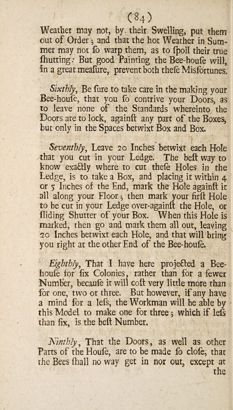Weatlier may not, by their Swelling, put them out of Order •, and that the hot Weather in Sum¬ mer may not fo warp them, as to fpoil their true fhutting .* But good Painting the Bee-houfe will, in a great meafure, prevent both thefe Misfortunes. Sixthly, Be Pure to take care in the making your Bee-houfe, that you fo contrive your Doors, as to leave none of the Standards whereinto the Doors are to lock, againft any part of the Boxes, but only in the Spaces betwixt Box and Box. / Seventhly, Leave 20 Inches betwixt each Hole that you cut in your Ledge. The belt way to know exaftly where to cut thefe Holes in the Ledge, is to take a Box, and placing it within 4 or 5 Inches of the End, mark the Hole againft it all along your Floor then mark your firft Hole to be cut in your Ledge over-againft the Hole, or Hiding Shutter of your Box. When this Hole is marked, then go and mark them all out, leaving 10 Inches betwixt each Hole, and that will bring you right at the other End of the Bee-houfe. Eighthly, That I have here projefled a Bee- houfe for fix Colonies, rather than for a fewer Number, becaufe it will coft very little more than for one, two or three. But however, if any have a mind for a lefs, the Workman will be able by • this Model to make one for three; which if left than fix, is the belt Number. Ninthly, That the Doors, as well as other Parts of the Houfe, are to be made fo clofe, that the Bees (hall no way get in nor out, except at ' \ the