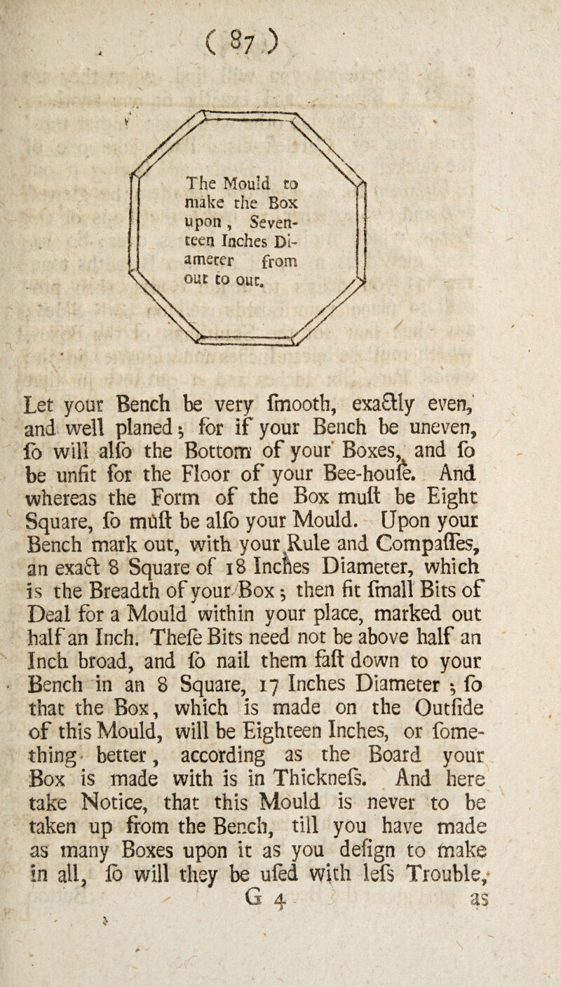 Let your Bench be very fmooth, exaOdy even, and well planed; for if your Bench be uneven, fo will alfo the Bottom of your Boxes, and fo be unfit for the Floor of your Bee-houle. And whereas the Form of the Box mutt be Eight Square, fo muft be alfo your Mould. Upon your Bench mark out, with your .Rule and Compafles, an exa& 8 Square of 18 Inches Diameter, which is the Breadth of your'Box; then fit fmall Bits of Deal for a Mould within your place, marked out half an Inch. Thefo Bits need not be above half an Inch broad, and fo nail them fall down to your Bench in an 8 Square, 17 Inches Diameter *, fo that the Box, which is made on the Outfide of this Mould, will be Eighteen Inches, or fome- thing • better, according as the Board your Box is made with is in Thicknefs. And here take Notice, that this Mould is never to be taken up from the Bench, till you have made as many Boxes upon it as you defign to make in all, fo will they be ufed with lefs Trouble,
