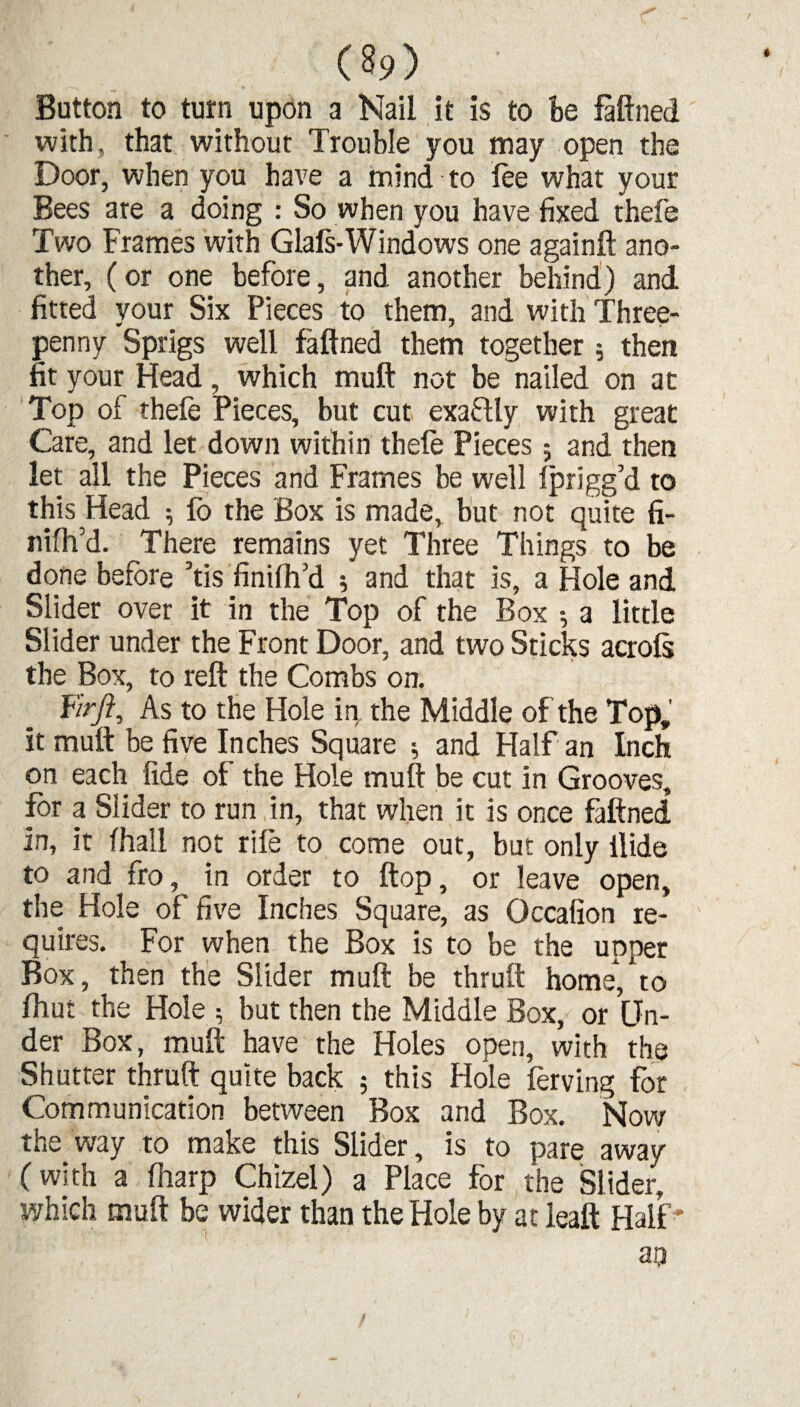 Button to turn upon a Nail it is to be faftned with , that without Trouble you may open the Door, when you have a mind to lee what your Bees ate a doing : So when you have fixed thefe Two Frames with Glals-Windows one againft ano¬ ther, (or one before, and another behind) and fitted your Six Pieces to them, and with Three¬ penny Sprigs well faftned them together 5 then fit your Head, which muft not be nailed on at Top of thefe Pieces, but cut exactly with great Care, and let down within thele Pieces; and then let all the Pieces and Frames be well Iprigg’d to this Head ; fo the Box is made, but not quite fi- nilh’d. There remains yet Three Things to be done before ’tis finiftfd *, and that is, a Hole and Slider over it in the Top of the Box 5 a little Slider under the Front Door, and two Sticks acrols the Box, to reft the Combs on. Fir/?, As to the Hole in the Middle of the Top, it muft be five Inches Square ; and Half an Inch on each fide of the Hole muft be cut in Grooves, for a Slider to run in, that when it is once faftned in, it fhall not rife to come out, but only Hide to and fro, in order to flop, or leave open, the Hole of five Inches Square, as Occafion re¬ quires. For when the Box is to be the upper Box, then the Slider muft be thruft home, to ftiut the Hole 5 but then the Middle Box, or Un¬ der Box, muft have the Holes open, with the Shutter thruft quite back 5 this Hole ferving for Communication between Box and Box. Now the way to make this Slider, is to pare away (with a (harp Chizel) a Place for the Slider, which muft be wider than the Hole by at leaft: Half ’ ap