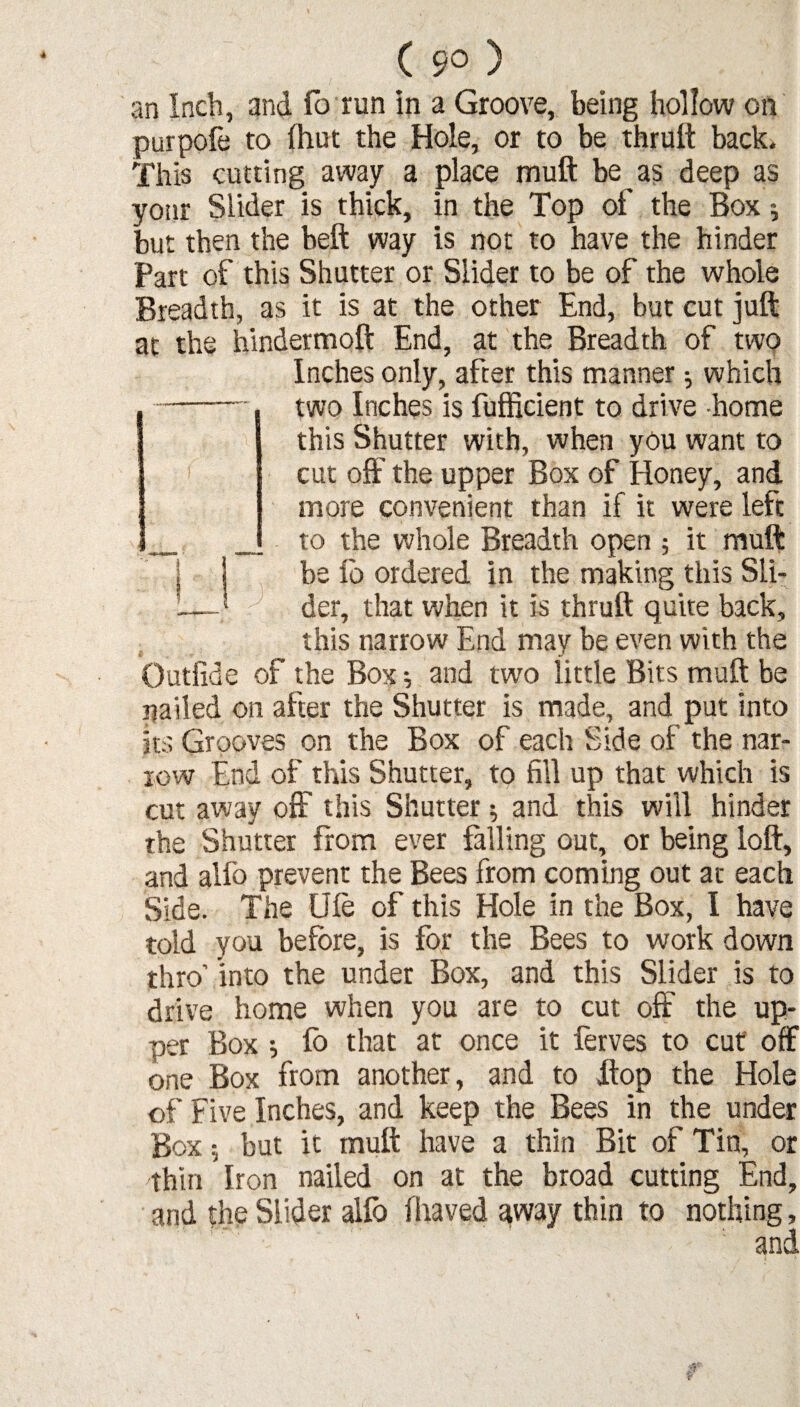 ( 9° ) an Inch, and fo run in a Groove, being hollow on purpofe to (hut the Hole, or to be thruft back. This cutting away a place muft be as deep as yotir Slider is thick, in the Top of the Box $ but then the bell way is not to have the hinder Part of this Shutter or Slider to be of the whole Breadth, as it is at the other End, but cut juft at the hindermoft End, at the Breadth of two Inches only, after this manner; which two Inches is fufficient to drive home this Shutter with, when you want to cut off the upper Box of Honey, and more convenient than if it were left to the whole Breadth open ; it muft be fo ordered in the making this Sli- 1 der, that when it is thruft quite back, this narrow End may be even with the Outfide of the Box; and two little Bits muft be nailed on after the Shutter is made, and put into its Grooves on the Box of each Side of the nar¬ row End of this Shutter, to fill up that which is cut away off this Shutter; and this will hinder the Shutter from ever falling out, or being loft, and alfo prevent the Bees from coming out at each Side. The Ufe of this Hole in the Box, I have told you before, is for the Bees to work down thro’ into the under Box, and this Slider is to drive home when you are to cut off the up¬ per Box ; lb that at once it lerves to cut off one Box from another, and to ftop the Hole of Five Inches, and keep the Bees in the under Box 5 but it muft have a thin Bit of Tin, or thin Iron nailed on at the broad cutting End, and the Slider alio fliaved away thin to nothing, and