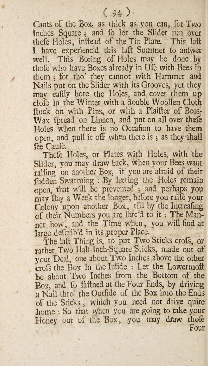 Cants of the Box, as thick as you can, for Two Inches Square ; and lo let the Slider run over thefe Holes, inftead of the Tin Plate. This laft I have experienc’d this laft Summer to anfwer well. This Boring of Holes may he done by thofe who have Boxes already in Ufe with Bees in them for tho’ they cannot with Hammer and Nails put on the Slider with its Grooves, yet they may eafily bore the Holes, and cover them up dole in the Winter with a double Woollen Cloth ftuck on with Pins, or with a Plaifter of Bees- Wax fpread on Linnen, and put on all over thefe Holes when there is no Occafion to have them open, and pull it off when there is ; as they lhali lee Caufe. Thefe Holes, or Plates with Holes, with the Slider, you may draw back, when your Bees want railing on another Box, if you are afraid of their fudden Swarming : By letting the Holes remain open, that will be prevented •, and perhaps you may ftay a Week the longer, before you raife your Colony upon another Box, till by rhe Increafing of their Numbers you are forc’d to it: The Man¬ ner how, and the Time when, you will find at large defcrib’d in its proper Place. The laft Thing is, to put Two Sticks crofs, or rather Two Half-Inch-Square Sticks, made out of your Deal, one about Two Inches above the other crofs the Box in the Inlide : Let the Lowermoft be about Two Inches from the Bottom of the Box, and fo faftned at the Four Ends, by driving a Nail thro’ the Outfide of the Box into the Ends of the Sticks, which you need not drive quite home : So that when you are going to take your Honey out of the Box, you may draw thofe Four