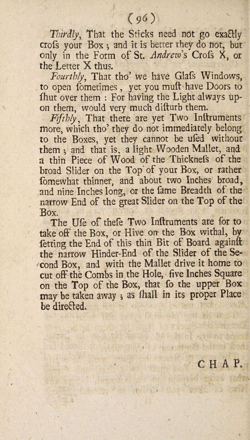 (9 O Thirdly, That the Sticks need not go exa£lly crols your Box *, and it is better they do not, but only in the Form of St. Andrew's Croft X, or the Letter X thus. Fourthly, That tho’ we have Glaft Windows, to open iometimes, yet you muft have Doors to fhut over them : For having the Light always up¬ on them, would very much difturb them. Fifthly, That there are yet Two Inftruments more, which tho’ they do not immediately belong to the Boxes, yet they cannot be uled without them ; and that is, a light Wooden Mallet, and a thin Piece of Wood of the Thicknefs of the broad Slider on the Top' of your Box, or rather iomewhat thinner, and about two Inches broad, and nine Inches long, or the fame Breadth of the narrow End of the great Slider on the Top of the Box. ' The Ufe of thefe Two Inftruments are for to take off the Box, or Hive on- the Box withal, by fetting the End of this thin Bit of Board againft the narrow Hinder-End of the Slider of the Se¬ cond Box, and with the Mallet drive it home to cut off the Combs in the Hole, five Inches Square on the Top of the Box, that fo the upper Box may be taken away j as fhall in its proper Place be dire&ed. / i <■ CHAP