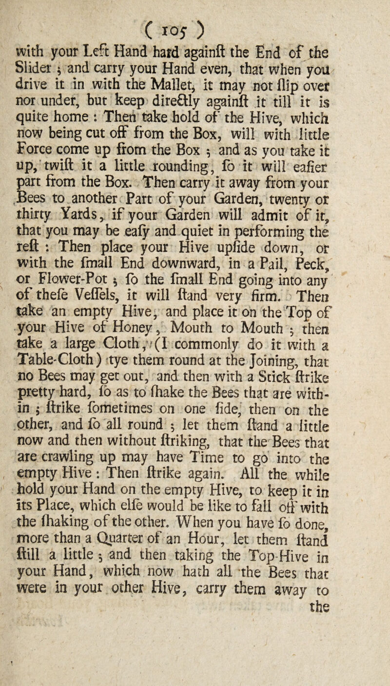 with your Left Hand hard againft the End of the Slider $ and carry your Hand even, that when you drive it in with the Mallet* it may not flip over nor under, but keep dire&Iy againft it till it is quite home : Then take hold of the Hive, which now being cut off from the Box, will with little Force come up from the Box * and as you take it up, twift it a little rounding, fo it will eafier part from the Box. Then carry it away from your Bees to another Part of your Garden, twenty or thirty Yards, if your Garden will admit of it, that you may be ealy and quiet in performing the reft : Then place your Hive upiide down, or with the fmall End downward, in a Pail, Peck, or Flower-Pot * fo the fmall End going into any of thele Veflels, it will ftand very firm. Then take an empty Hive, and place it on the Top of your Hive of Honey, Mouth to Mouth * then take a large Cloth, (I commonly do it with a Table-Cloth ) tye them round at the Joining, that no Bees may get out, and then with a Stick ftrike pretty hard, lo as to fhake the Bees that are with¬ in 5 ftrike fometimes on one fide, then on the Other, and fo all round ; let them ftand a little now and then without ftriking, that the Bees that are crawling up may have Time to go into the empty Hive : Then ftrike again. All the while hold your Hand on the empty Hive, to keep it in its Place, which elfe would be like to fall oft' with the fhaking of the other. When you have fo done, more than a Quarter of an Hour, let them ftand ftill a little and then taking the Top-Hive in your Hand, which now hath all the Bees that were in your other Hive, carry them away to the