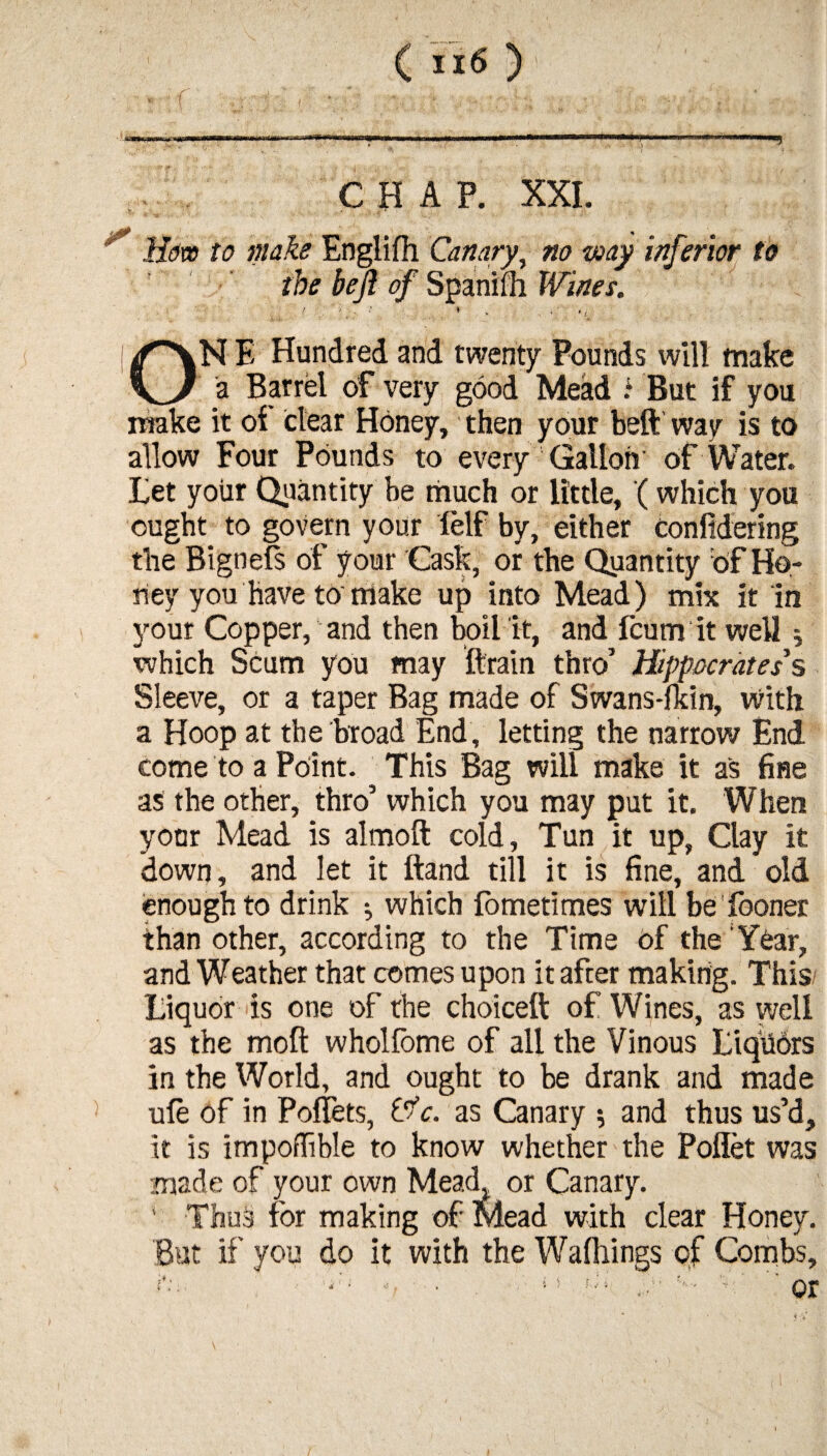 Hors to moke Englifh Canary, no way inferior to the beji of Spanifh Wines. ' . ‘ * - ■ ' • ». ON E Hundred and twenty Pounds wilt make a Barrel of very good Mead .l But if you make it of clear Honey, then your beft way is to allow Four Pounds to every Gallon of Water. Let your Quantity be much or little, (which you ought to govern your lelf by, either confidering the Bi gnels of your Cask, or the Quantity of Ho¬ ney you have to make up into Mead) mix it in your Copper, and then boil it, and fcum it well; which Scum you may ftrain thro’ Hippocrates's Sleeve, or a taper Bag made of Swans-lkin, With a Hoop at the broad End, letting the narrow End come to a Point. This Bag will make it as fine as the other, thro’ which you may put it. When your Mead is almoft cold, Tun it up, Clay it down, and let it Band till it is fine, and old enough to drink •, which fometimes will be fooner than other, according to the Time of the Year, and Weather that comes upon it after making. This Liquor is one of the choice!! of Wines, as well as the molt wholfome of all the Vinous Liquors in the World, and ought to be drank and made ule of in Polfets, tfc. as Canary 5 and thus us’d, it is impoflible to know whether the Poflet was made of your own Mead, or Canary. * Thus for making of Mead with clear Honey. But if you do it with the Walkings of Combs,