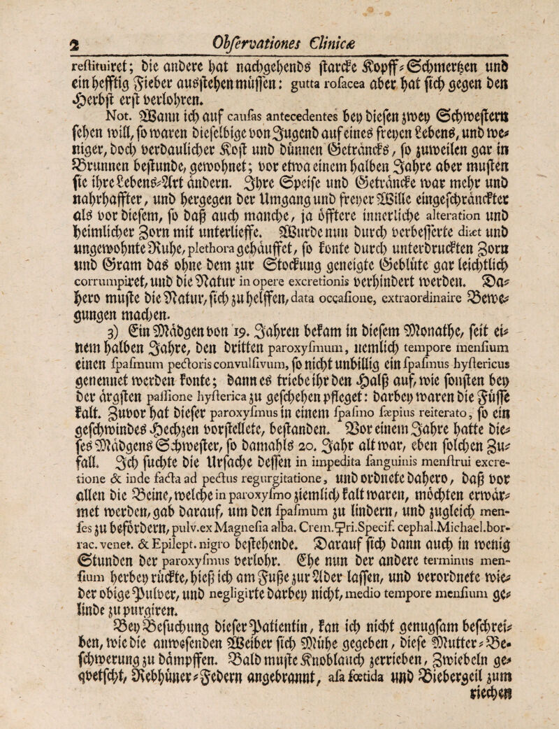 reftituiret; bic andere l)(jt nad)gel)enbö j^arde ^opff? (Sd)nict^cn unJ) citi^efftig auö)lc^cnmiiflcn: gutta rofacea abec i)<it ftc^ gegen Den ^ett>ft erjl Peetoljren. Not. 5Vß(jiin fluf cau&s antccedentes 6ei) tiefen jwep ©(^tDejleflt fe^en roitt,fo waren biefelbigePonSugentaufcmeö fcepcn £ekttö, unt we# mger,tDd) Perbaulicter Äß)l unt tfinnen ©etrdndö, fo juweiten gar in Jörunnen te|lttnte,gewDt)net; por etwo einem Raiten 3a^re ater mujien fte ii)reSetenö=5(rt dntern. StP« ©peife unb ©etrdwle war metr unö natrtaffter, unb tergegen ber Umgang unb freper 2ßitte eingefctrdncFtec alö porbiefem, fo baf aiict manche/ ja dfftere innerliche aiteration unb heimlicher gorn mit unterlieffe. SBnrbennn burch perhej)crte diiet unb ungewohnte Övuhe/plcthoragehduffet, fo fonte burd) unterbrudten gorn unb @ram bat^ ohne bem jur ©todung geneigte ©ehlnte gar leid)tlidh comimpiret/Unb bie^Ratur inopere exeretionis perhittbert Werben. ®a? hero mujte bie^latUlvfEChjUhelffen/data occalloue, extraordinaire SScWe# gungen madien. 3) €in 3)?dbgenPßtt 19. Sahren hefam in biefem «Olonathe/ feit eh Uem halten Sahre, ben britten paroxyfmum, ncmlich tempore menfium einen Ipafinmn pe(florisconvulfivum,foni(htuntiliig einfpafmus hyflericus genennet werben fonte; banneß trieteihrben auf, wie fonflen tep ber drgjlen paifione hyftericaju gefchehenpfleget: bartepwarenbie ^uffe falt. gupor hat biefer paroxyfmus in einem fpafmo fepius reiterato, jb ein gefchwinbeß .^echjen PorjMete, teffanben. 2Sor einem Sahre hatte bie# feß ^Idbgenß ©chwefter, fo bamahlß 20. Sahr alt war, eten fold)en gu# fall. Sch fuchte bie Urfad^e beffen in impedita fanguinis menfirui exere- tione & inde fada ad pedus regurgitatione, unb Ofbliete bahero, baß POP ollen bie SSeine, weld>e in p.aroxyfmo jiemlid) falt waren, mochten erwdr# met werben, gat barauf, um ben fpafmum 3U linbern, unb jugleich men- fes JU teförbern, pulv.ex Magnefia alba. Ciein.^ri.Spedf. cephal.Midiael.bor- rac. venet. & Epiiept. nigro tcftehenbe. Sarauf ft(h bann audh in wenig ©tunben ber paroxyfmus Perlohr. €he nun ber anbere terminus men¬ fium hertepruefte, hieß ich am Süße jurSlber laffen, unb Perorbnete wie# ber otige^ulPer, unb negligirte bartep nicht, medio tempore menfium gc# linbe ju purgiren. 33ep ^efud)ung biefer ^atientin, fan ich nidit genugfam teßhreh ten,wiebie anwefenben Sßeiterß'(h S)Jühe gegeben, biefe Butter^^Be» fchwerung ju bdmpffen. ^alb muße .^notlau^ jerrieten, gwietcln ge# qtetfeht/Srethüner# Sehern angetrannt, afafotida «nb ^ietergeil smn riechet!
