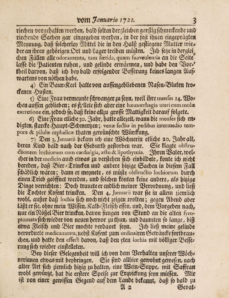 riec|)cii t)cvi5el)attcn werben, balb foltcn berg1cid)eit goriltgfdnnedenbe iinö deebeube ©neben ßac eingegeben werben, in ber fcft ibnen eingcprngteit CO^epnung, bajj fol^erlci; Büttel btc in ben vg)olfj gejliegene ?0?utter wie# beran i()rcn gehörigen£)rt unb Cagcr treiben müjlen. 3d) fe§ein berglci^ eben gälten alle odoramenta, tarn foetida, quam fuaveoleiitia ön bic ©eite lafjc bie Patienten ruben, unb gelinbe erwärmen, unb bat« ben '35or/ tbeil baröon, baf? icb bet) halb erfolgenb'cr Q3e|]erung Eeineb langen lütuf^ wartend bon nötben habe. 4) £inSBaur?^ert bfltt«bon aufiengebtiebenen ti^afemSBlufen fro# dienen ^u]ben. t) Gine Jraubermenntcfdtwattgerjufep, weil ibremenfes 14.3B0# cbenaufien geblieben; eö jt-llete ftd) aber eine hsemonhagia utericummol» exeretione ein, jebod) fo, bafj feine allju groffe 5)lattigEeit Darauf folgete. ' _ 6) Sine ^rau etliche 30.3abr, batte allejeit, wann Die menfes ficb en« Digten, |lar(fe>^aupd©d)merben;' vena? fedio in pedibus intermedio tem¬ pore & pilui« cepiialicx tbateu gewüttfcbtc Üßßi'trcrung. 7) ®cn 3. Januarii befom id) eine 9B6i^nerin ctlid>e 20. ^abralf, Deren ^inb balD nat^ ber ©eburtb geiferben war. ©ie Elagte obflru- dionem Icchioruin cum cardialgia, xftu <5c lipothymia. 31)^^^ SÖater, Wel# i^erinbermedicinaucb etwaö ju öerjleben fteb einbilbete, fonte id) nicht bereben, boj 33ier? Jrincfenunb anbere bi^ige ©acben in biefem 5att fd)äblicb wären; bann er mepnete, eö niüife obfirudio lochiorum Durch einen2:rieb geöffnet werben, unb folcben fönten feine anbere, alö bibiöc Sbinge uerri^ten: Soeb trauete er enbliib meiner SSerorbnung, unb liefj Die ^od)ter Äofent trinden. S)en 4. Januarü war fte in allem jiemlich wobl, außer baß lochia ficb noch nicht jeigen wolten; gegen 5tbenD aber läßt er fte, ohne mein 2ßiffen,ävalb^5leifd) efien, unb, Dem SSorgeben nach/ nureitt?)^ößel^iertrinden,Da)jon ßengen oon ©tunb an bie alten fym- ptomataficbwieberbon neuen berbor jutbun, unbbaurcten fo lange, biß etwa Sleißh unb iSier modbte berbauet fepn. 3cb ließ meine gelinbe berorbnete medicamenta, nebß .'R’ofent jum ordinairenöeträiufefortbrau« d)en, unb batte ben effed Dabon, baß ben fUn lochia niit bolliger Sßeffe# rung ß'cb wieber einßelleten. ^ei> biefer ©elegenbeit Witt idbbon bem ^erhalten unferer^Sod)# iterinnen etwaömit bepbringen. ©ie finb allbier gewohntgewefen, nach alter Idrt [ich jiemlid) bibifl J« batten, eine 5[Beim©uppe, mit ©affrati wobt gewürgt, bat bic erßere ©peife jur Srqbicfung fcpn müflen. 0lir iß bon einet gewiffen ©egenb auf bem £anbe befannt/ baß fo halb ju 5t» ©ebat*