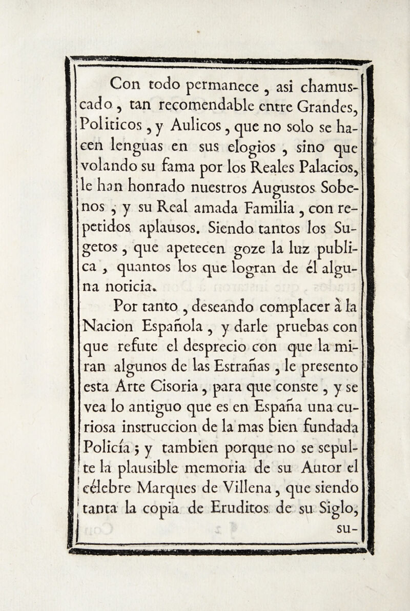 Con todo permanece , asi chamus¬ cado , tan recomendable entre Grandes, Políticos , y Aulicos, que no solo se ha¬ cen lenguas en sus elogios , sino que volando su fama por los Reales Palacios, ¡le han honrado nuestros Augustos Sobe- j nos , y su Real amada Familia , con re¬ petidos aplausos. Siendo tantos los Su- getos , que apetecen goze la luz publi¬ ca , quantos los que logran de él algu¬ na noticia» Por tanto , deseando complacer a la Nación Española , y darle pruebas con que refute el desprecio con que la mi¬ ran algunos de las Estrañas, le presento esta Arte Cisoria, para que conste , y se vea lo antiguo que es en España una cu¬ riosa instrucción de la mas bien fundada Policía j y también porque no se sepul- ; te la plausible memoria de su Autor el 'célebre Marques de Villena, que siendo ! tanta la copia de Eruditos de su Siglo,