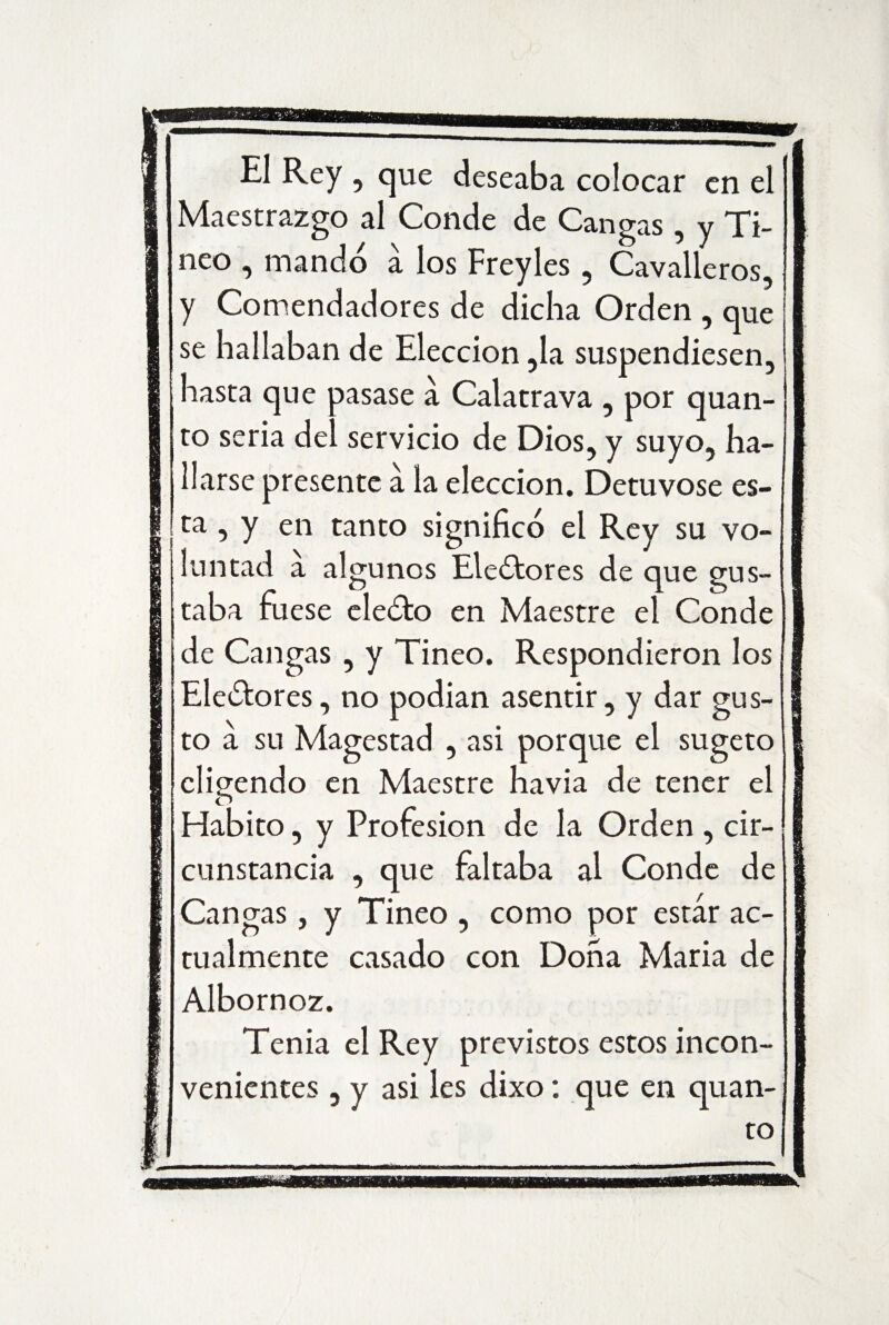 El Rey , que deseaba colocar en el Maestrazgo al Conde de Cangas , y Ti¬ nco , mando a los Freyles , Cavalleros, y Comendadores de dicha Orden , que se hallaban de Elección ,1a suspendiesen, hasta que pasase a Calatrava , por quan- to seria del servicio de Dios, y suyo, ha¬ llarse presente a la elección. Detúvose es¬ ta , y en tanto significó el Rey su vo¬ luntad a algunos Eleótores de que gus¬ taba fuese eleóto en Maestre el Conde de Cangas , y Tineo. Respondieron los Ele&ores, no podían asentir, y dar gus¬ to a su Magestad , asi porque el sugeto cligendo en Maestre havia de tener el Habito, y Profesión de la Orden , cir¬ cunstancia , que faltaba al Conde de Cangas, y Tineo , como por estar ac¬ tualmente casado con Dona María de Albornoz. Tenia el Rey previstos estos incon¬ venientes , y asi les dixo: que en quan- to