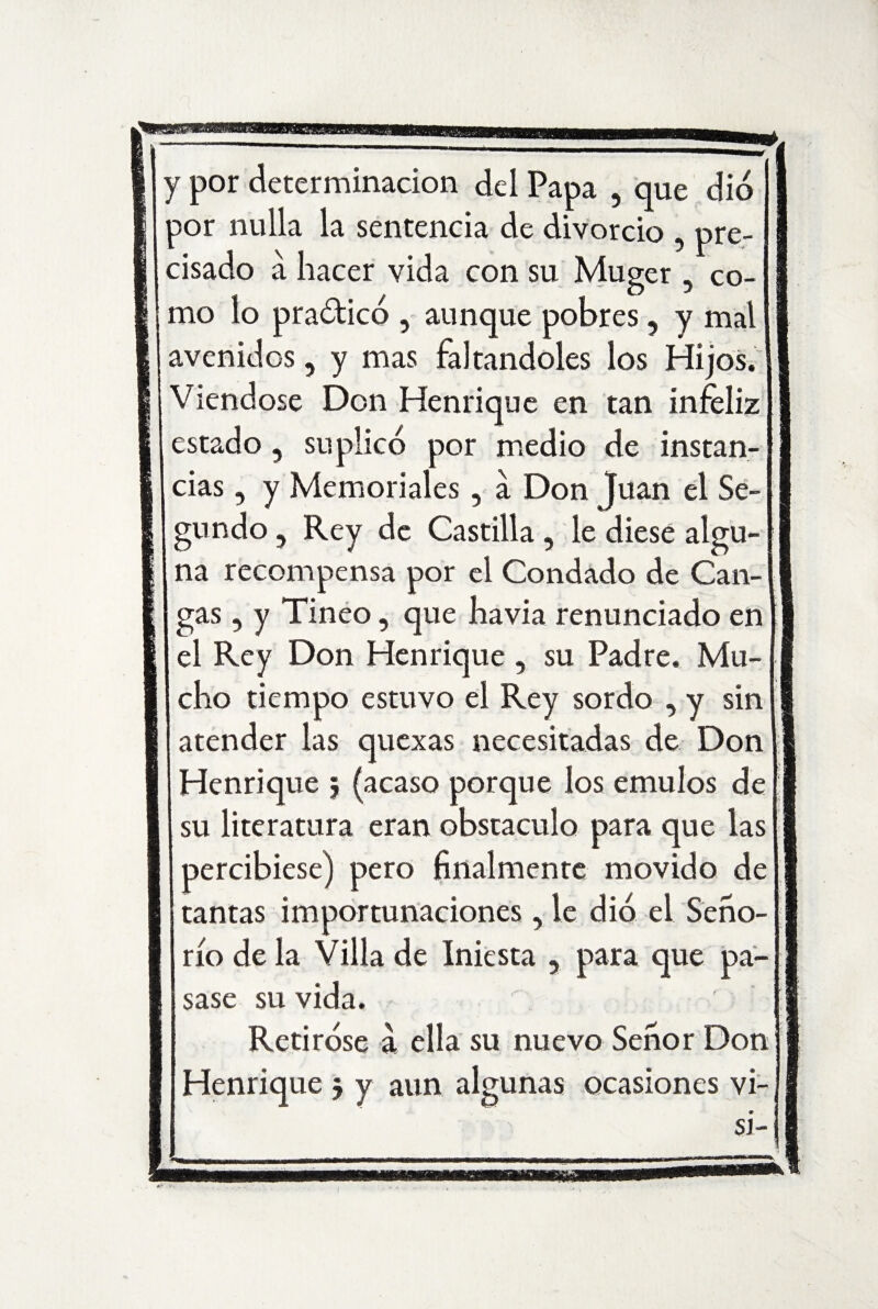 por nulla la sentencia de divorcio ? pre¬ cisado á hacer vida con su Muger , co¬ mo lo pra&icó , aunque pobres, y mal avenidos, y mas faltándoles los Hijos. Viéndose Don Henrique en tan infeliz estado, suplico por medio de instan¬ cias , y Memoriales, a Don Juan el Se¬ gundo , Rey de Castilla , le diese algu¬ na recompensa por el Condado de Can¬ gas , y Tineo, que havia renunciado en el Rey Don Henrique , su Padre. Mu¬ cho tiempo estuvo el Rey sordo , y sin atender las quexas necesitadas de Don Henrique $ (acaso porque ios émulos de su literatura eran obstáculo para que las percibiese) pero finalmente movido de tantas importunaciones, le dio el Seño¬ río de la Villa de Iniesta , para que pa¬ sase su vida. Retiróse a ella su nuevo Señor Don Henrique $ y aun algunas ocasiones vi- s i-