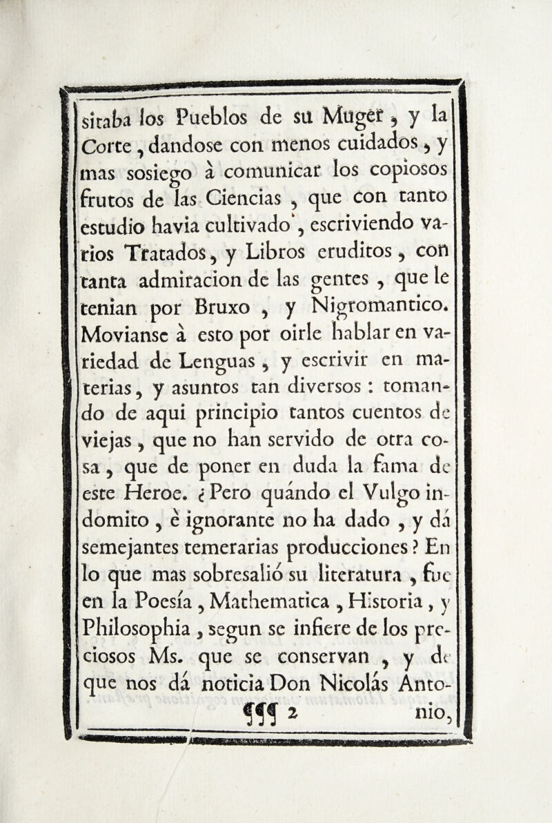 sitaba los Pueblos de su Mugef 9 y la Corte, dándose con menos cuidados , y mas sosiego á comunicar los copiosos frutos de las Ciencias , que con tanto estudio havia cultivado*, escriviendo va¬ rios Tratados, y Libros eruditos, con tanta admiración de las gentes , que le tenían por Bruxo , y Nigromántico. Movíanse á esto por oirle hablar en va¬ riedad de Lenguas , y escrivir en ma¬ terias , y asuntos tan diversos: toman¬ do de aquí principio tantos cuentos de viejas , que no han servido de otra co¬ sa , que de poner en duda la fama de este Heroe. <j Pero quándo el Vulgo in¬ dómito , é ignorante no ha dado , y dá semejantes temerarias producciones ? En lo que mas sobresalió su literatura , fue en la Poesía , Mathematica , Historia, y Philosophia , según se infiere de los pre¬ ciosos Ms. que se conservan , y de que nos dá noticia Don Nicolás Auto- «!* mo