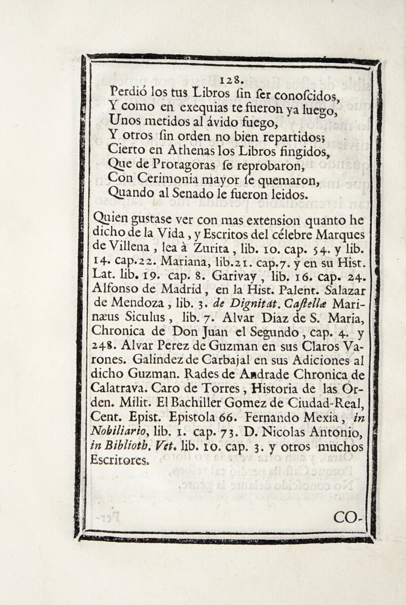 OSSáíSUi 123. Perdió los tas Libros fin fer conofcidos Y como en exequias te fueron ya lue^o/ Unos metidos al ávido fuego, ° Y otros fin orden no bien repartidos; Cierto en Athenas los Libros fingidos, Que de Protagoras fe reprobaron. Con Cerimonia mayor fe quemaron, Quando al Senado le fueron leidos. Quien gustase ver con mas extensión quanto he dicho de la Vida, y Escritos del célebre Marques de Villena , lea á Zurita, lib. io. cap. 54. y lib. 14* cap.22. Mariana, lib.21. cap.7. y en su Hist. Lat. lib. 19. cap. 8. Garivay, lib. 16. cap. 24. Alfonso de Madrid, en la Hist. Palent. SaJazar de Mendoza , lib. 3 . de Dignitdt. Cajlella Mari¬ naos Siculus , lib. 7. Alvar Diaz de S. Maria, Chronica de Don Juan el Segundo, cap. 4. y 248. Alvar Perez de Guzman en sus Claros Va¬ rones. Galindezde Garba jal en sus Adiciones al dicho Guzman. Rades de Andrade Chronica de Calatrava. Caro de Torres, Historia de las Or¬ den. Milit. El Bachiller Gómez de Ciudad-Real, Cent. Epist. Epístola 66. Fernando Mexia, in Nobiliario, lib. 1. cap. 73. D. Nicolás Antonio, Escritores. CO- J