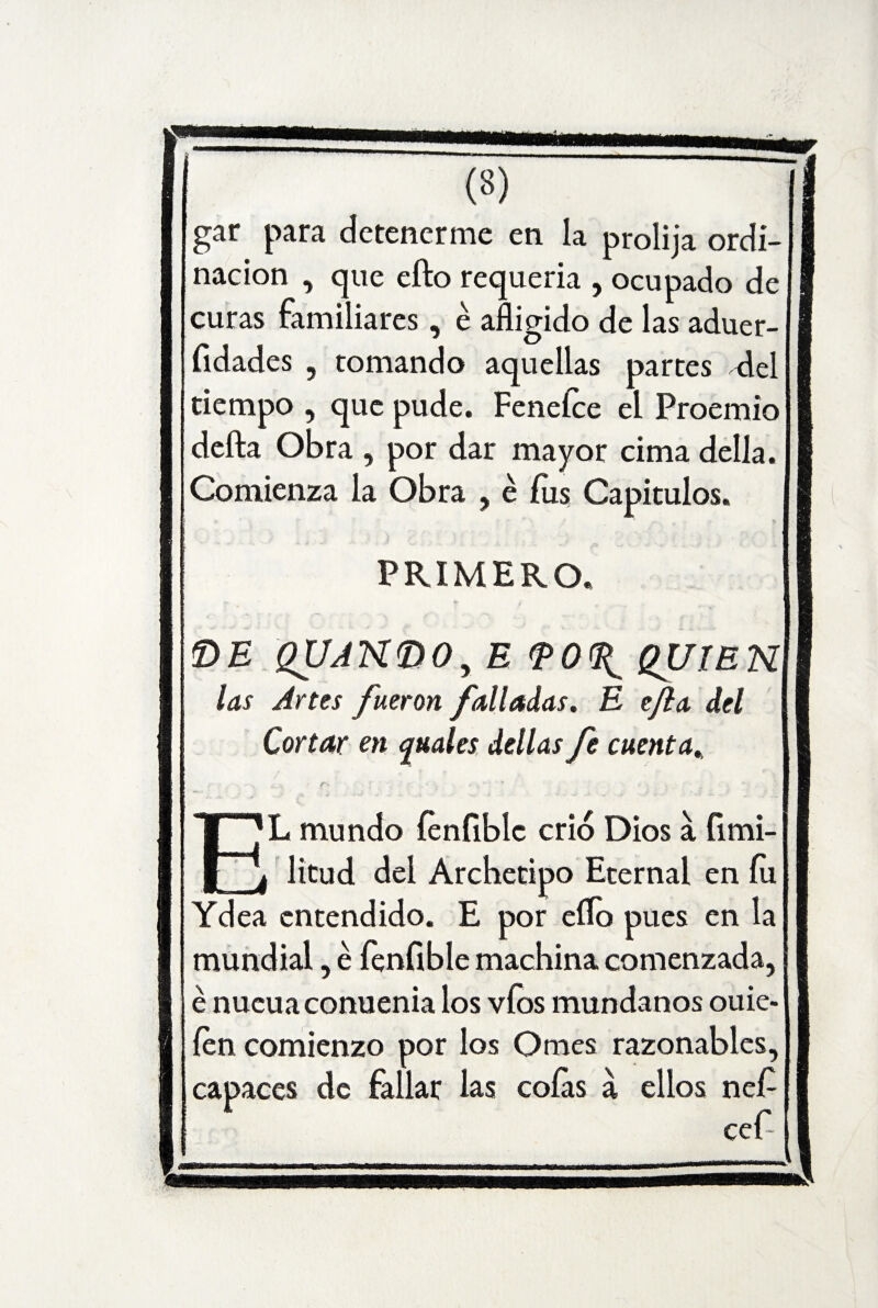 gar para detenerme en la prolija ordi- nacion , que efto requería , ocupado de curas familiares, é afligido de las aduer- fidades , tomando aquellas partes flel tiempo , que pude. Fenelce el Proemio defta Obra , por dar mayor cima della. Comienza la Obra , é fus Capítulos. PRIMERO. £>E QUJN(DOy E QUIEN las Artes fueron falladas. E ejla del Cortar en guales dellas fe cuenta. EL mundo fenfiblc crió Dios a fimi- litud del Archetipo Eternal en fu Ydea entendido. E por eflo pues en la mundial, é íenfible machina comenzada, é nueuaconuenia los víos mundanos ouie- íen comienzo por los Ornes razonables, capaces de fallar las cofas á ellos neP ceP