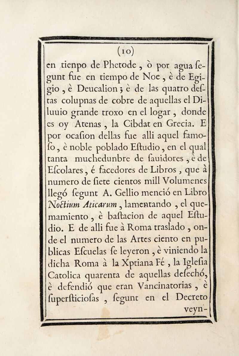 en tienpo de Phetode , o por agua íe- gunt fue en tiempo de Noe , é de Egi- gio 5 é Deucalion 3 é de las quatro def- tas colupnas de cobre de aquellas el Di- luuio grande troxo en el logar , donde es oy Arenas , la Cibdat en Grecia. E por ocafion dellas fue alli aquel famo- ío, é noble poblado Eftudio, en el qual tanta muebedunbre de fauidores , é de Eícolares, é facedores de Librosque a numero de íiete cientos mili Volúmenes llegó fegunt A. Gellio menció en Libro TSloBium Aticarum , lamentando , el que- mamiento, é baftacion de aquel Eftu¬ dio. E de alli fue a Roma traslado , on¬ de el numero de las Artes ciento en pu¬ blicas Eícuelas fe leyeron , é viniendo la dicha Roma a la Xptiana Fe , la Iglefia Católica quarenta de aquellas defecho, é defendió que eran Vancinatorias , e , íep-unt en el Decreto f o veyn- íuperfticioías