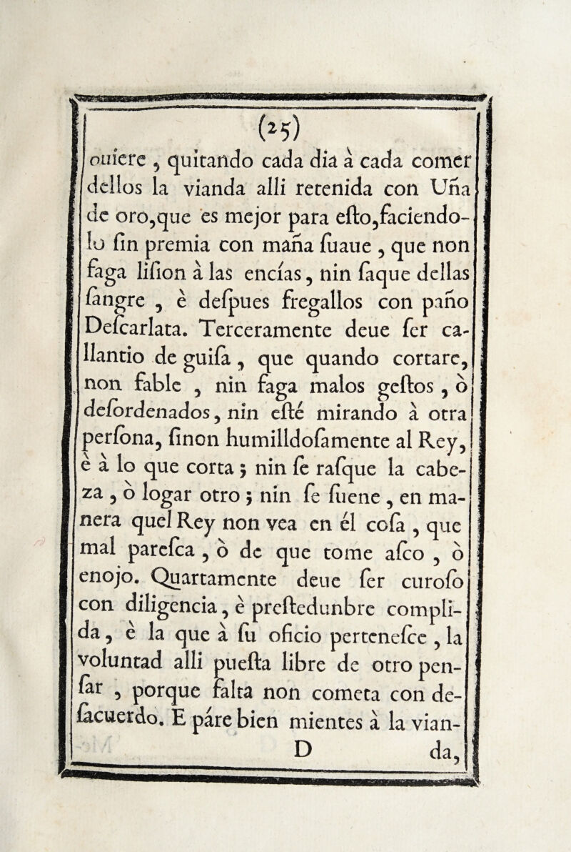 (*5) otiíere , quitando cada dia a cada comer dcllos la vianda allí retenida con Uña de oro,que es mejor para eíto,faciendo- lo fin premia con maña íuaue , que non faga lifion á las encías, nin íaque dellas íangre ? é deípues fregallos con paño Deícarlata. Terceramente deue fer ca¬ llando de guiía, que quando cortare, non. fable , nin faga malos geftos , o! deíordenados, nin eílé mirando á otra períona, finon humilldoíamente al Rey, j e a lo que corta , nin íe raíque la cabe-'1 za , o logar otro ; nin fe fiiene , en ma¬ nera quel Rey non vea en él cofa , que mal parcíca , o de que tome afeo , 6 enojo. Quartamcnte deue íer curoío con diligencia, é preftedunbre compli- da, é la que a íti oficio perteneíce , la voluntad allí puefta libre de otro pen- fer , porque falta non cometa con de- íacuerdo. E pare bien mientes a la vian- D da