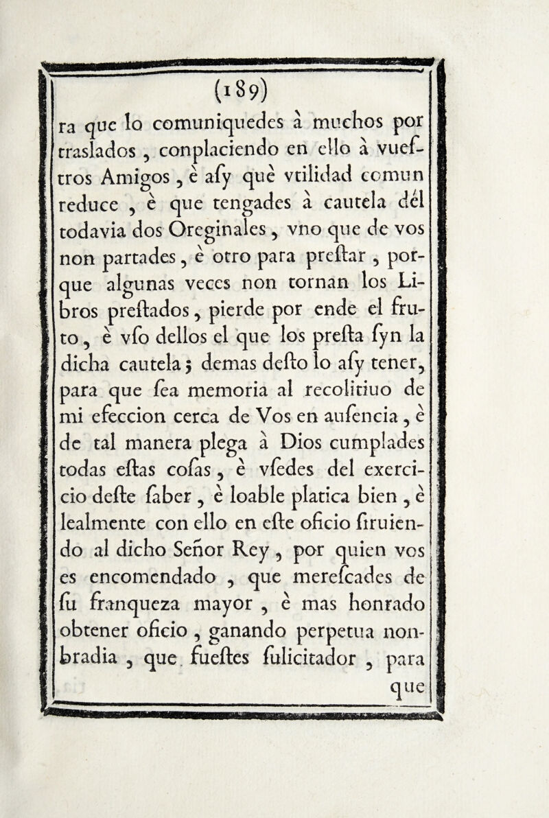 (189) ra que lo comúniquedes a muchos por traslados , conplaciendo en ello a vuef- tros Amigos , é afy qué vtiíidad común reduce , é que tengades a cautela del todavía dos Óreginales , vno que de vos non partades, é otro para preñar , por¬ que algunas veces non tornan los Li¬ bros preñados, pierde por ende el fru¬ to, é vio dellos el que los preña fyn la dicha cautela 5 demas defío lo afy tener, para que fea memoria al recolitiuo de mi efeccion cerca de Vos en auíencia , é de tal manera plega á Dios cumplades todas eftas cofas, é víedes del exerci- cio defte íaber , é loable platica bien , é íealmente con ello en eñe oficio firuien- do al dicho Señor Rey , por quien vos es encomendado , que mereícades de fu franqueza mayor , é mas honrado obtener oficio , ganando perpetua non- bradia , que, fueftes fulicitador , para que