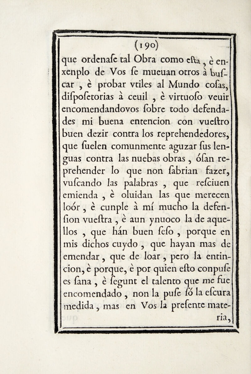 que ordenafe tal Obra como cfta é en- xenplo de Vos fe mueuan otros a bus¬ car , c probar vtiles al Mundo cofas, difpoíctorias a ceuii , e virtuofo veuir encomendandovos (obre todo defenda- des mi buena entencion con vueftro buen dezir contra los reprehendedores, que íuelen comunmente aguzar fus len¬ guas contra las nuebas obras, oían re¬ prehender lo que non íabrian fazer, vuícando Jas palabras , que reíciuen emienda , e oluidan las que merecen loor, é cunple a mí mucho la defen- íion vueftra , é aun ynuoco la de aque¬ llos , que han buen lelo , porque en mis dichos cuydo , que hayan mas de emendar, que de loar, pero la entin- cion, é porque, é por quien efto con pule es lana , é íegunt el talento que me fue encomendado , non la pule (6 la eícura medida , mas en Vos la prefente mate¬ ria