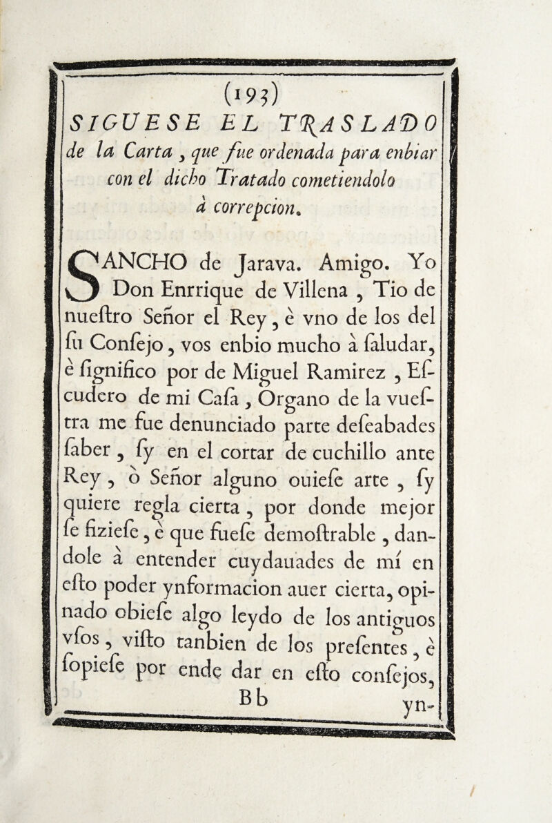 (>9?) SIGUESE EL TRASLADO de la Carta 3 que fue ordenada para enhtar con el dicho Tratado cometiéndolo d correpcioru ANCHO de Jara va. Amigo. Yo w Don Enrrique de Villena , Tio de nueítro Señor el Rey, e vno de los del íii Coníejo , vos enbio mucho a íaludar, é Significo por de Miguel Ramírez , Es¬ cudero de mi Caía , Organo de la vueí- tra me fue denunciado parte deíeabades íaber , íy en el cortar de cuchillo ante ¡ Rey , o Señor alguno ouiefe arte , fy quiere regia cierta , por donde mejor fe nzieíe, é que fueíe demoftrable , dán¬ dole a entender cuydauades de mí en efto poder ynformacion auer cierta, opi¬ nado obieíe algo leydo de los antiguos víos, vifto tan bien de los preíentes é íopieíe por ende dar en efto confejos,