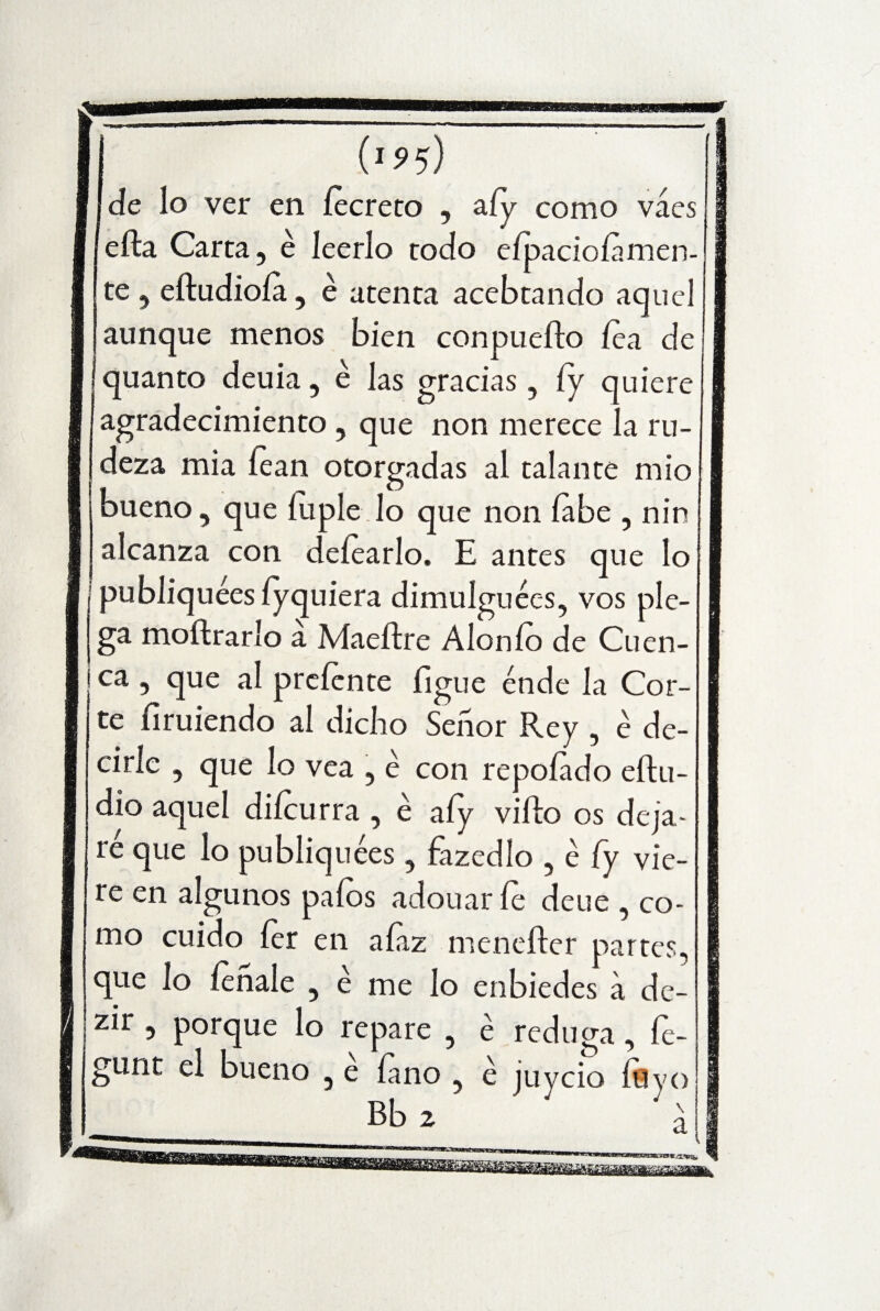 (>5> 5) de lo ver en íecreto , afy como váes efta Carta, é leerlo todo eípacioíamen- te , eftudioía, é atenta acebtando aquel aunque menos bien conpuefto fea de quanto deuia, é las gracias , íy quiere agradecimiento , que non merece la ru¬ deza mia lean otorgadas al talante mió bueno, que íuple lo que non labe , nin alcanza con deíearlo. E antes que lo publiquées íyquiera dimulguées, vos ple¬ ga moftrarlo a Maeftre Alonío de Cuen- ea, que al preíente figue ende la Cor- ' te ílruiendo al dicho Señor Rey , é de¬ cirle , que lo vea , é con repoíado eftu- dio aquel diícurra , é afy viílo os deja¬ ré que lo publiquées , fazedlo , é íy vie¬ re en algunos palos adouar le deue , co¬ mo cuido íer en aíaz meneíter partes, que lo léñale , é me lo enbiedes a de- zir , porque lo repare , é reduga, fe- gunt el bueno , e laño , é juycio ÍHvo Bb