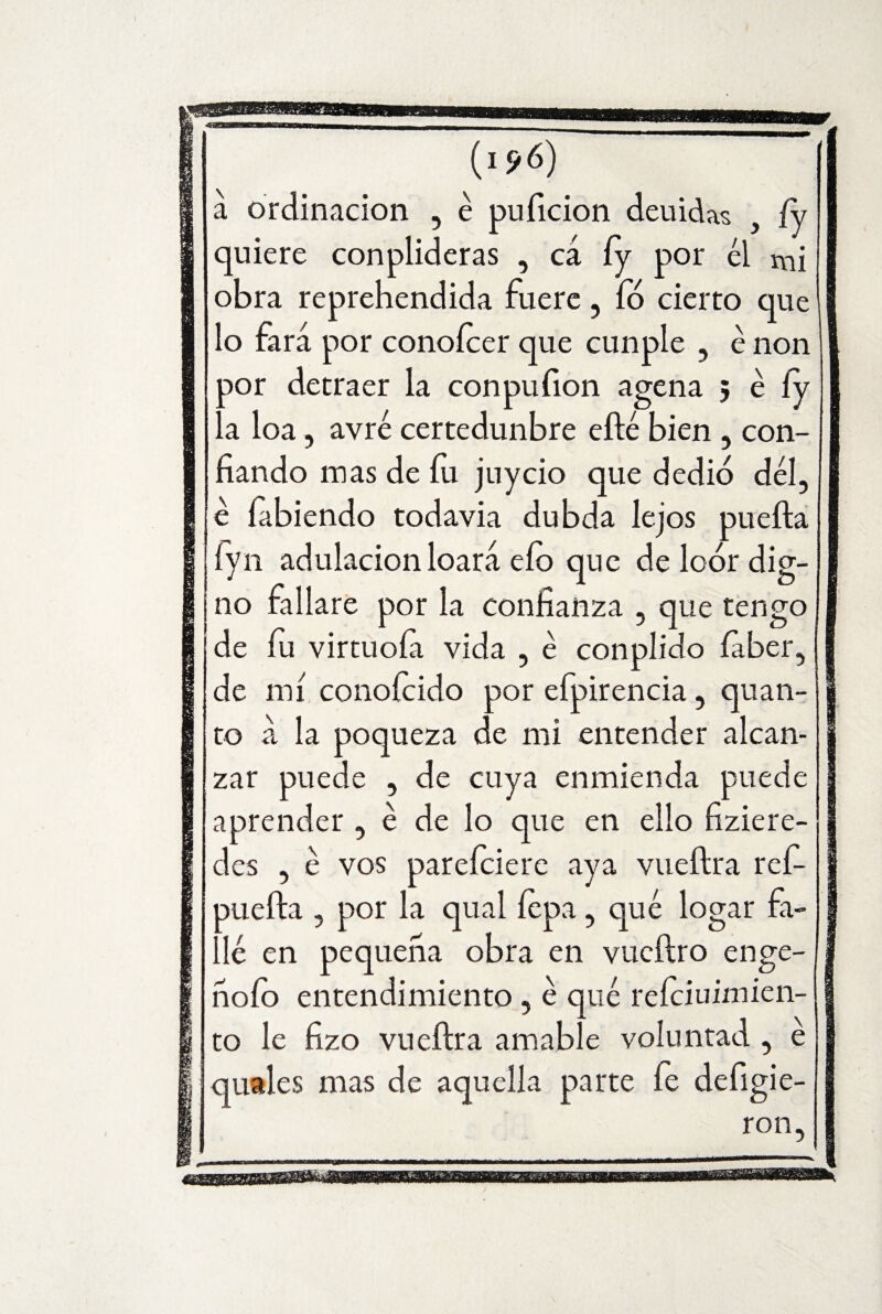 fy (196) a ordinacion , é puficion deuidas quiere conplideras , cá íy por él rm obra reprehendida fuere, ío cierto que lo fará por conoícer que cunple , é non oor detraer la conpufion agena 5 é íy a loa , avré certedunbre eílé bien , con¬ fiando inas de fu juycio que dedio dél, é íabiendo todavía dubda lejos puefta fyn adulación loará eío que de loor dig¬ no fallare por la confianza , que tengo de fu virtuoía vida , é conplido faber, de mí conofcido por efpirencia , quan- to á la poqueza de mi entender alcan¬ zar puede , de cuya enmienda puede aprender , é de lo que en ello fiziere- des , é vos parefciere aya vueílra ref- aueíla , por la qual lepa, qué logar fi¬ lé en pequeña obra en vucílro enge- noío entendimiento, é qué reíciuimien- to le fizo vueílra amable voluntad , e quales mas de aquella parte fe defigie- ron