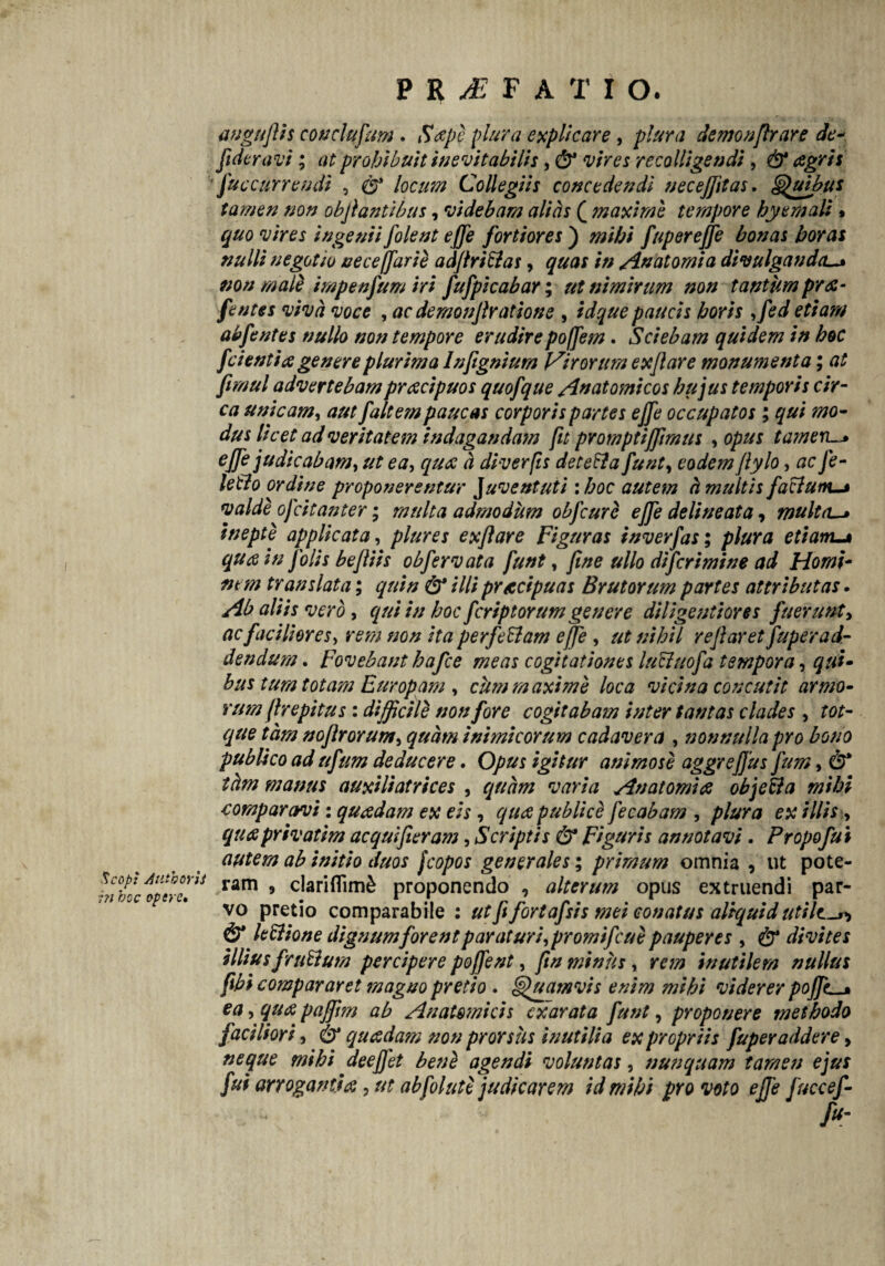 Scopi jiuthoris i?i bcc opere. P R M F A T I O. auguflh conciufum . Sape plura explicare , plura demonflrare de- fideravi; at prohibuit inevitabilis, & vires recolligendi, & agris fuecurrendi , & locum Collegiis concedendi necejjitas. Quibus tamen non obflantibus, videbam alicis ( maxime tempore hyemali % quo vires ingenii folent effe fortiores ) mihi fuperejje bonas horas nulli negotio oece (farti adflriftas, quas in /in atomi a divulganda mn male impenfum iri fufpicabar; ut nimirum non tantum pra- fentes viva voce , ac demonflratione , id que paucis horis ,fed etiam abfentes nullo non tempore erudirepoffem. Sciebam quidem in hoc f cienti a genere plurima lnfignium Virorum ex flare monumenta; at firnul advertebampracipuos quofque /Anatomicos hujus temporis cir¬ ca unicam, aut f altem paucas corporis partes effe occupatos ; qui mo¬ dus licet ad veritatem indagandam fit pYomptijflmus , opus t ameris effe judicabam, ut ea, qua d diverfis detetta funt, eodem flylo, ac Je- letlo ordine proponerentur Juventuti \ hoc autem h multis facium valde ofcitanter; multa admodum obfcure effe delineata, multcu» inepte applicata, plures exflare Figuras inverfas; plura etiam-* qua in Jolis befliis obfervata funt, fine ullo difcrimine ad Homi¬ nem translata; quin & illi practpuas Brutorum partes attributas. Ab aliis vero, qui in hoc fcrip torum genere diligenti ores fuerunt, ac faciliores, rem non ita perfeElam effe , ut nihil reflaret fuper ad¬ dendum , Fovebant hafce meas cogitationes lucluofa tempora, qui¬ bus tum totam Europam , cum maxime loca vicina concutit armo- rum fhepitus : difficile non fore cogitabam inter tantas clades , tot- que tam noftrorum, quam inimicorum cadavera , nonnulla pro bono publico ad ufum deducere, Opus igitur animose aggrefjus fum, & thm manus auxiliatrices , quam varia Anatomice objeUa mihi comparavi: quadam ex eis , qua publice fecabam , plura ex illis y quaprivatim aequi fleram, Scriptis & Figuris annotavi. Propofui autem ab initio duos fcopos generales; primum omnia , ut pote¬ ram 5 clariflim& proponendo , alterum opus extruendi par¬ vo pretio comparabile : ut fi fortafsis mei conatus aliquid utilt^ & letttone dignum forent paraturi,promifeue pauperes , & divites illius frudum percipere poffent, fin minus, rem inutilem nullus flbi compararet magno pretio . Quamvis enim mihi viderer poffc^M ea, qua paffrn ab Anatomicis exarata funt, proponere methodo faciliori, & quadam non prorsus inutilia ex propriis fuper addere, neque mihi deeffet ben£ agendi voluntas, nunquam tamen ejus fui arrogantia, ut abfolute judicarem id mihi pro voto effe fuccef-