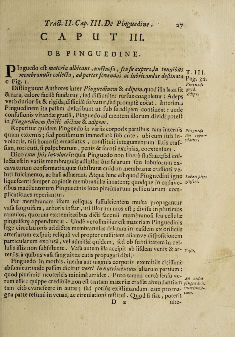 TraB. Il.Cap. III. De Pinguedine. CAPltT III. DE PINGUEDINE. Pinguedo ell materia albicatis, un&uofa ,fenfu expers,i» tenuibus T .,. membranulis colle&a, adpartes fovendas ac lubricandas defiinata pa' 1 c FiS- '• PJ'i ' Diftinguunt Authores inter Pinguedinem & adipem,qmd illa laxa fit & rara, calore facile fundatur , fed difficulter rurfus coaguletur : Adeps vero durior fit & rigida,difficil£ folvatur,fed prompti coeat • Interini™# Pinguedinem ita paffim defcribunt ut fub fe adipem contineat: unde confufionis vitandae gratia, Pinguedo ad mentem illorum dividi poteft in Pinguedinem flricle ditlam & adipem. Reperitur quidem Pinguedo in variis corporis partibus tam internis pivgutda quam externis; fed potidimum immediate fub cute , ubi cum fuis in- ubi repe-* volucris, nifi homo fit emaciatus , conftituit integumentum fatis craf- fum, toti cuti, fi palpebrarum , penis & fcroti excipias, coextenfum . Dico cum fuis involucris:quh Pinguedo non libere flu&uat;fed col¬ lega eft in variis membranulis adinftar burfularum feu lobulorum ex¬ cavatorum conformatis,quis fubftratce cuidam membranee crafTiori ve- riatur. luti fulcimento, ac bafi adhaerent. Atque hinc eft quod Pinguedini igne loin/ipin- liquefeenti femper copiofas membranulas innatent; quodque in cadave- tPifw* ribus macilentorum Pinguedinis loco plurimarum pellicularum com¬ plicationes reperiantur. Per membranam iftam reliquas fuffulcientera multa propagantur vafa fanguifera , arboris indar, uti illorum mos eft ; divifa in plurimos ramulos, quorum extremitatibus di£li facculi membranofi feu cellulis pinguiferf appenduntur . Und£ verofimilius eft materiam Pinguedinis lege circulationis addi&as membranulas delatam in eafdem ex orificiis arteriarum exfpui; reliqua vel propter craflitiem aliamve difpofitionem particularum exclusa, vel admifsa quidem, fed ob fubtilitatem in cel¬ lulis iftis non fubfiftente. Vafa autem illa accipit ab iifdem venis &ar- Vafa, teriis, a quibus vafa fanguinea cutis propagari dixi.' Pinguedo in morbis, inedia aut magnis corporis exercitiis citiffime abfumitununde paffim dicitur verti in nutrimentum aliarum partium : quod plurimis neotericis minime arridet. Puto tamen certb fenfu ve- An ce(jtf rum efle : quippe credibile non eft tantam materiis craifis abundantiam pinguedo in tam cito evanefeere in auras; fed potius exiftimandum eam proma- gna parte refumi in venas, ac circulationi reftitui. Quod fi fiat, poterit mw' D 2 ulte-