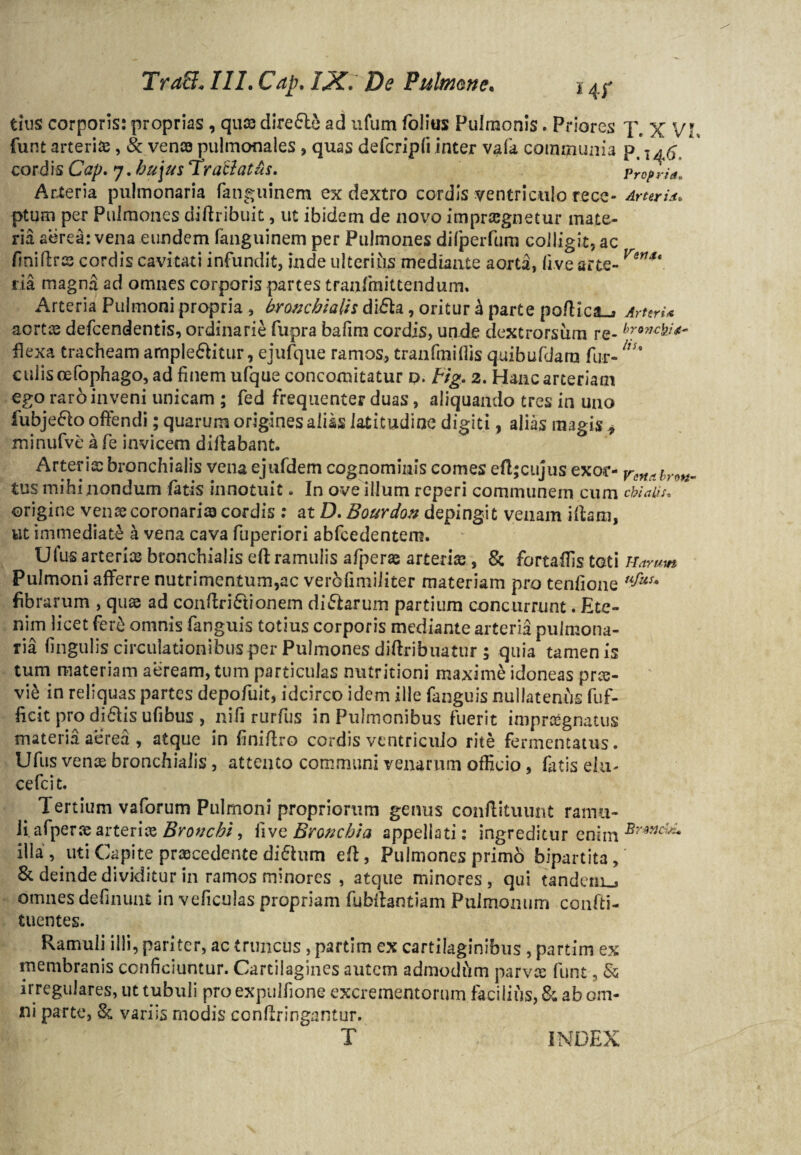 TraS«///. Cap. I3C. De Pulmone. 14r tius corporis: proprias , quae dire&e ad ufum folius Pulmonis. Priores X, x VI, funt arteriis, & venae pulmonales , quas defcripfi inter vala communia p, ' cordis Cap. 7. hujus Traciatus. Propria, Arteria pulmonaria fanguinem ex dextro cordis ventriculo recc- Arter i*. ptum per Pulmones diftribuit, ut ibidem de novo impraegnetur mate¬ ria aerea: vena eundem fanguinem per Pulmones difperfum colligit, ac finiflrs cordis cavitati infundit, inde ulterius mediante aorta, live arte- Ver1St ria magna ad omnes corporis partes tranfmittendum. Arteria Pulmoni propria , bronchialis di£h, oritur h parte po/Hca-j ArterU aortis defeendentis, ordinarie fupra bafim cordis, unde dextrorsum re- broncfo<*~ flexa tracheam ample&itur, ejufque ramos, tranfmifiis quibufdara fur-nu culis cefophago, ad finem ufque concomitatur o. tig. 2. Hanc arteriam ego raro inveni unicam ; fed frequenter duas, aliquando tres in uno fubjeflo offendi; quarum origines alias latitudine digiti, alias magis * minufve a fe invicem diffabant. Arteria: bronchialis vena ejufdem cognominis comes efl;cujus exor- tus mihi nondum fatis innotuit - In ove illum reperi communem cum cbiatis. origine vente coronarias cordis : at D.Bourdon depingit venam illam, ut immediate a vena cava fuperiori abfcedentem. Ufus arterias bronchialis eft ramulis afperas arterias, & fortaflis toti Harum Pulmoni afferre nutrimentum,ac verbfimiliter materiam pro tenfione fibrarum , quae ad conftri&ionem di&arum partium concurrunt. Ete¬ nim licet fer& omnis fanguis totius corporis mediante arteria pulmona¬ ria lingulis circulationibus per Pulmones diftribuatur ; quia tamen is tum materiam aeream, tum particulas nutritioni maxime idoneas prte- vi& in reliquas partes depofuit, idcirco idem ille fanguis nullatenus fuf- ficit pro di£lis ufibus , nifi rurfus in Pulmonibus fuerit impraegnatus materia aerea , atque in finiffro cordis ventriculo rite fermentatus. Ufus venas bronchialis, attento communi venarum officio, fatis elu- cefcit. Tertium vaforum Pulmoni propriorum genus conffituunt ramu¬ li. afperas arteriae Bronchi, fivejBronchia appellati: ingreditur enim illa, uti Capi te prascedente di&um eff, Pulmones primo bipartita,' & deinde dividitur in ramos minores , atque minores, qui tandem^ omnes delinunt in veficulas propriam fubllantiam Pulmonum confti- tuentes. Ramuli illi, pariter, ac truncus , partim ex cartilaginibus , partim ex membranis conficiuntur. Cartilagines autem admodfim parv:e funt, & irregulares, ut tubuli pro expulfione excrementorum facilius, & ab om¬ ni parte, & variis modis confringantur. T INDEX