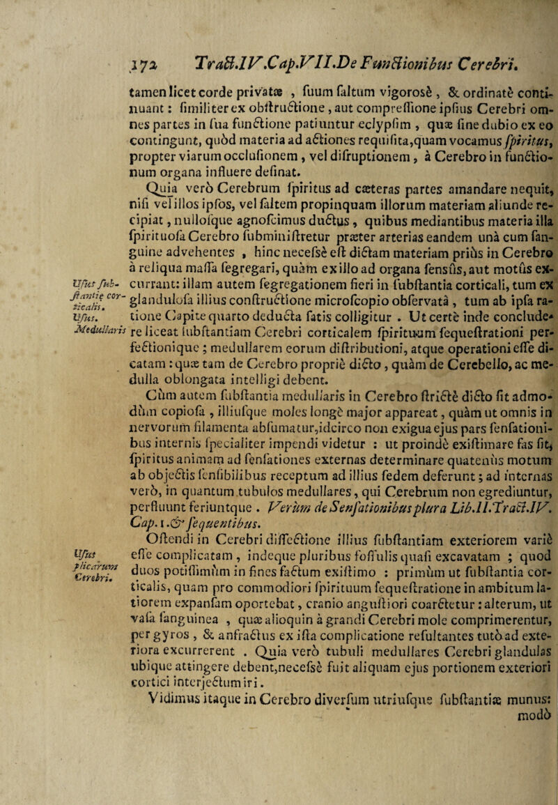 Ufkf ftik- jiavtie cor- ilealis• Ufus. Medullaris Ufm plicarum Cerebri, tamen licet corde privata , futim faltum vigoros& , & ordinate conti¬ nuant : fimiiiterex obftru£tione, aut compreflione ipfius Cerebri om¬ nes partes in fu a funftione patiuntur eclypfim , quae fine dubio ex eo contingunt, qubd materia ad a£tiones requifua,quam vocamus [piritus, propter viarum occlufionem , vel difruptionem, a Cerebro in functio¬ num organa influere definat. Quia vero Cerebrum fpiritus ad caeteras partes amandare nequit, nifi velillos ipfos, vel faltem propinquam illorum materiam aliunde re¬ cipiat , nullofque agnofeimus duClus, quibus mediantibus materia ilia fpirituofa Cerebro fubminiftretur preeter arterias eandem una cum fan- guine advehentes , hinc necefse eft di£lam materiam prihs in Cerebro a reliqua mafia fegregari, quam ex illo ad organa fensfis,aut motus ex¬ currant: illam autem fegregationem fieri in fubftantia corticali, tum ex glandulofa illius conftructione microfcopio obfervata , tum ab ipfa ra¬ tione Capite quarto deducia fatis colligitur . Ut certe inde conclude* re liceat hibftantiam Cerebri corticalem fpirituum fequeftrationi per- fe£tionique; medullarem eorum diftributioni, atque operationi efle di¬ catam :quas tam de Cerebro proprie di£lo, quam de Cerebello,ac me¬ dulla oblongata intelligi debent. Cum autem fubftantia medullaris in Cerebro ftri£le diflo fit admo¬ dum copiofa , illiufque moles iong£ major appareat, qu£m ut omnis in nervorum filamenta abfumatur,idcirco non exigua ejus pars fenfationi- bus internis fpeciaiiter impendi videtur : ut proinde exiftimare fas fit, fpiritus animam ad fenfationes externas determinare quatenus motum ab obje&is (cnfibilibus receptum ad illius fedem deferunt; ad internas verb, in quantum tubulos medullares, qui Cerebrum non egrediuntur, perfluunt feriuntque . Verum de Senfationibusplura Lib.lLUratlJV, Cap. i J e que ut ibus. Offendi in Cerebri difle&ione illius fubftantiam exteriorem vari& efle complicatam , indeque pluribus fofTulis quafi excavatam ; quod duos potiflimum in fines factum exiftimo : primum ut fubftantia cor¬ ticalis, quam pro commodiori fpirituum lequeftratione in ambitum la¬ tiorem expanfam oportebat, cranio anguftiori coartetur: alterum, ut vafa fanguinea , quae alioquin a grandi Cerebri mole comprimerentur, per gyros , & anfraftus ex ifta complicatione refultantes tutbad exte¬ riora excurrerent . Quia vero tubuli medullares Cerebri glandulas ubique attingere debent,necefse fuit aliquam ejus portionem exteriori cortici interjectum iri. Vidimus itaque in Cerebro diverfum utriufque fubftantice munus: modo