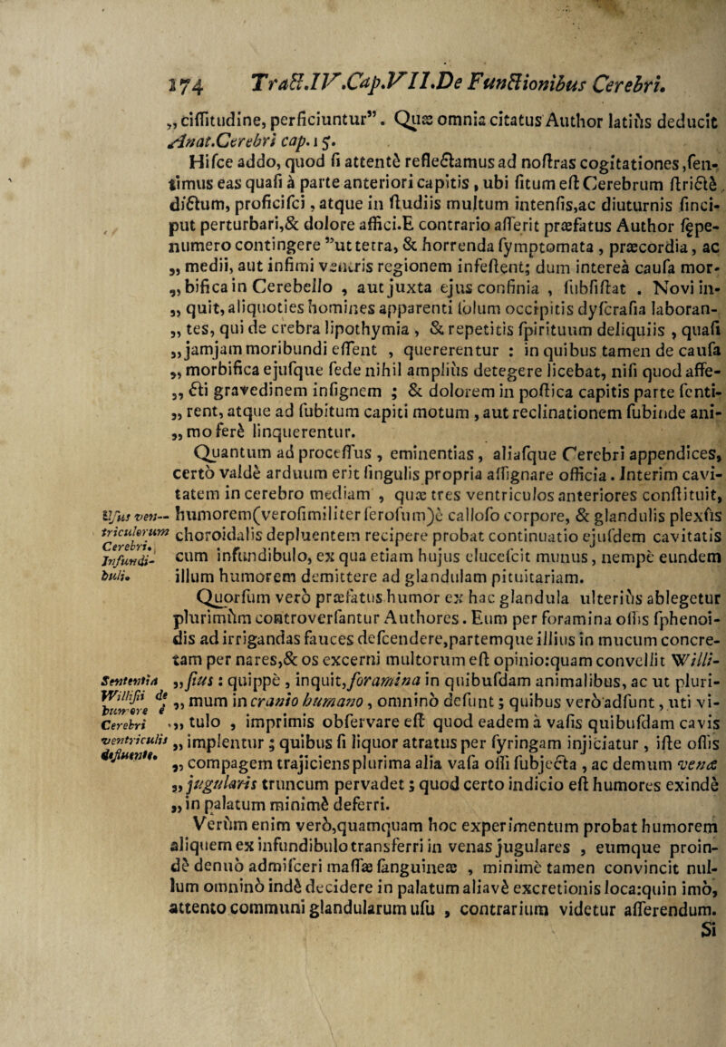 274 rraft.IV.Cdp.VI 1 .De Funffionibus Cerebri. ) „ ciffitudine, perficiuntur”. Quas omnia citatus Author latius deducit sinat .Cerebri cap. 1j. Hi fce addo, quod fi attenti refle&amusad nofiras cogitationes,fen- timus eas quafi a parte anteriori capitis , ubi fitum efi Cerebrum firi<5U, diftum, proficifci, atque in fiudiis multum intenfis,ac diuturnis finci- put perturbari,& dolore affici.E contrario aflerit praefatus Author pe- numero contingere ”uttetra, & horrenda fymptomata , praecordia, ac „ medii, aut infimi veiuris regionem infefient; dum interea caufa mor- ,,bifica in Cerebello , aut juxta ejus confinia , fub.fi fiat . Novi in- 3, quit, aliquoties homines apparenti Iulum occipitis dyfcrafia laboran- 3, tes, qui de crebra lipothymia , & repetitis fpirituum deliquiis 3 quafi 3, jamjam moribundi efient , quererentur : in quibus tamen de caufa morbifica ejufque fede nihil ampliiis detegere licebat, nifi quod affe- 3, £ti gravedinem infignem ; & dolorem in pofiica capitis parte fenti- 3, rent, atque ad fubitum capiti motum , aut reclinationem fubinde ani- „mofer£ linquerentur. Quantum ad procefius , eminentias, aliafque Cerebri appendices, certo valde arduum erit lingulis propria afiignare officia. Interim cavi¬ tatem in cerebro mediam , quae tres ventriculos anteriores ccnfiituit, Ufusven— !iumorem(verofimiliter ferofum)e callofo corpore, & glandulis plexfis terebri**797 c^oro*^a^s depluentem recipere probat continuatio ejufdem cavitatis infundi- cum infundibulo, ex qua etiam hujus clucefcit munus, nempe eundem tfuii. illum humorem demittere ad glandulam pituitariam. Quorfum ver5 praefatus humor ex hac glandula ulterius ablegetur plurimftm coatroverfantur Authores. Eum per foramina olfis fphenoi- dis ad irrigandas fauces defcendere,partemque illius in mucum concre¬ tam per nares,& os excerni multorum efi opinioiquam convellit Willi- Sententia „ftus: quippe , inquit,foramina in quibufdam animalibus, ac ut pluri- 'liilrvrti mum *n cranio humano, omnino definit; quibus veroadfunt, uti vi- Cerebri • » tulo , imprimis obfervare efi quod eadem a vafis quibufdam cavis ventriculis „ implentur; quibus fi liquor atratus per fyringam injiciatur, ifie offis itjiuma, ^ compagem trajiciens plurima alia vafa olli fubjecta , ac demum vena „ jugularis truncum pervadet; quod certo indicio efi humores exinde „in palatum minimi deferri. Verfim enim verb,quamquam hoc experimentum probat humorem aliquem ex infundibulo transferri in venas jugulares , eumque proin- d£ denuo admifceri maffae (anguineae , minime tamen convincit nul¬ lum omninb ind£ decidere in palatum aliav£ excretionis Ioca:quin imo, attento communi glandularum ufu , contrarium videtur afferendum. Si