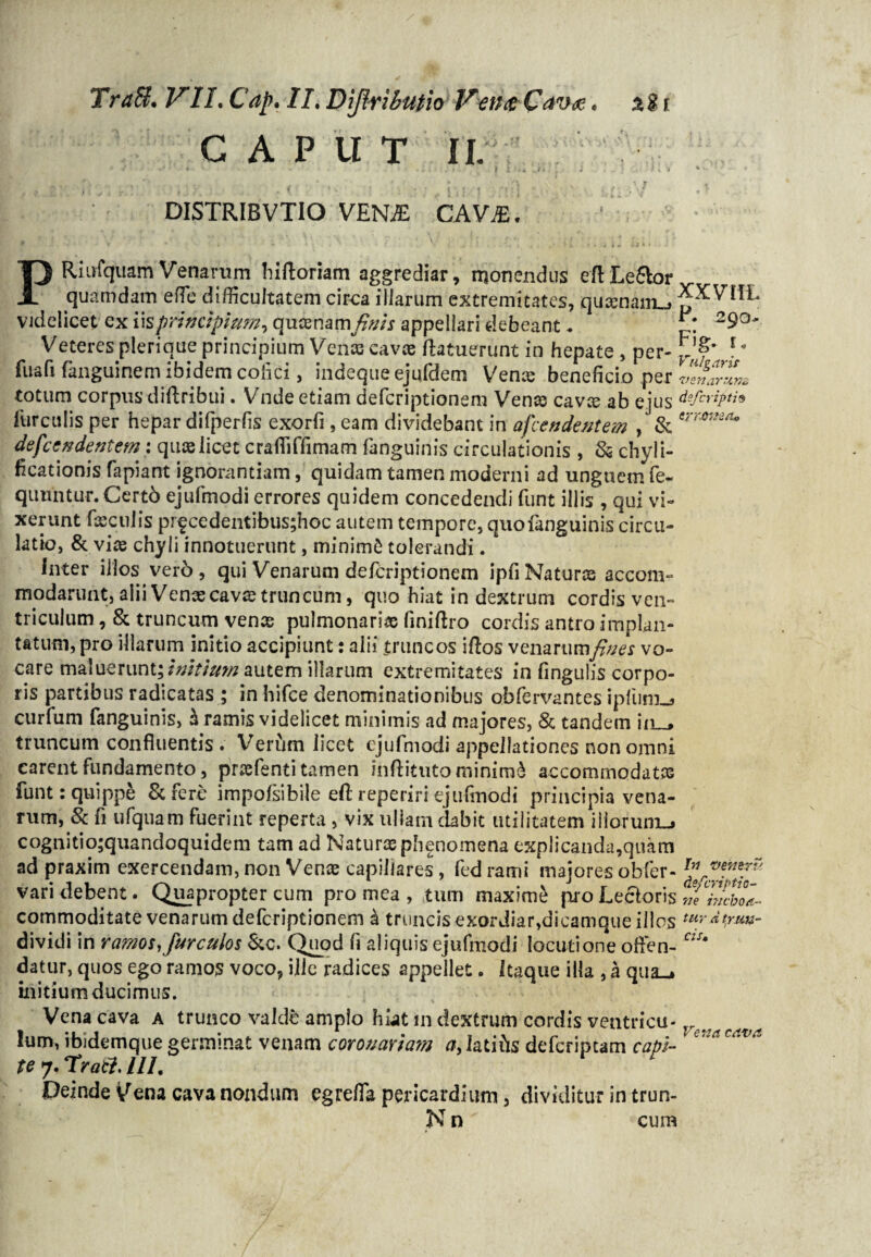 TraB, VII.Cap. /J.Dijlrihutlo VetutCav<z. ali C A P U T II. *' -l • « * • • ■ . : . i* : • • f i ;<A ../* ‘ ; ; ■ ‘ k » * v' ^ j. * ' , • * • A» t v # f ' , ; . t J I ry • • * v • ' . , 7 ' DISTRIBVTIO VENiE CAV£. PRiufquam Venarum liiftorram aggrediar, monendus eflLe&or quamdam effie difficultatem circa illarum extremitates, quaen&iL» videlicet ex \\s principium, qucenam\finis appellari debeant. £* 29°' Veteres pleri que principium Venas cavas (latuerunt in hepate , per- ^ f• fuafi fanguinem ibidem colici, indeque ejufdem Vente beneficio per venarum totum corpus diftribui. Vnde etiam defcriptionem Venas cavce ab ejus dsfcripti9 furculis per hepar difperfis exorfi , eam dividebant in afcendentem , & ermKa* defccudentem: quis licet crafliffimam fanguinis circulationis , & chyli- ficationis fapiant ignorantiam, quidam tamen moderni ad unguem fe- qimntur.Certb ejufmodi errores quidem concedendi funt illis , qui vi¬ xerunt feculis prfcedentibus;hoc autem tempore, quofanguinis circu¬ latio, & vice chyli innotuerunt, minimfc tolerandi. inter illos vero, qui Venarum defcriptionem ipfiNaturas accom¬ modarunt, alii Venas cavce truncum, quo hiat in dextrum cordis ven¬ triculum , & truncum vence pulmonarias finiflro cordis antro implan¬ tatum, pro illarum initio accipiunt: alii truncos idos venarumfines vo¬ care maluerunt;/tf/r/awz autem illarum extremitates in lingulis corpo¬ ris partibus radicatas ; in hifce denominationibus obfervantes ipliini^ curfum fanguinis, h ramis videlicet minimis ad majores, & tandem iiu, truncum confluentis. Verftm licet ejufmodi appellationes non omni earent fundamento, prcefenti tamen mftituto minimi accommodatas funt: quippe St fere impofsibile efl: reperiri ejufmodi principia vena¬ rum, & fi ufquam fuerint reperta , vix ullam dabit utilitatem iliorum-» cognitio;quandoquidem tam ad Naturas phenomena explicanda,quam ad praxim exercendam, non Vence capillares, fed rami majores obfer- vari debent. Quapropter cum pro mea , tum maxime pio Lectoris w inchoa- commoditate venarum defcriptionem k truncis exordiar,dicamque illos tur d trun- dividi in ramos Kfurculos 6tc. Quod fi aliquis ejufmodi locutione often- ns' datur, quos ego ramos voco, ilic radices appellet. Itaque illa , a qua-* mitium ducimus. Vena cava a trunco valdb amplo hiat in dextrum cordis ventricu- Ve.,acAva Ium, ibidemque germinat venam coronariam a, latihs deferiptam capi- e‘*a te 7, Trati. III. Deinde Vena cava nondum egrefla pericardium, dividitur in trun- N n cum