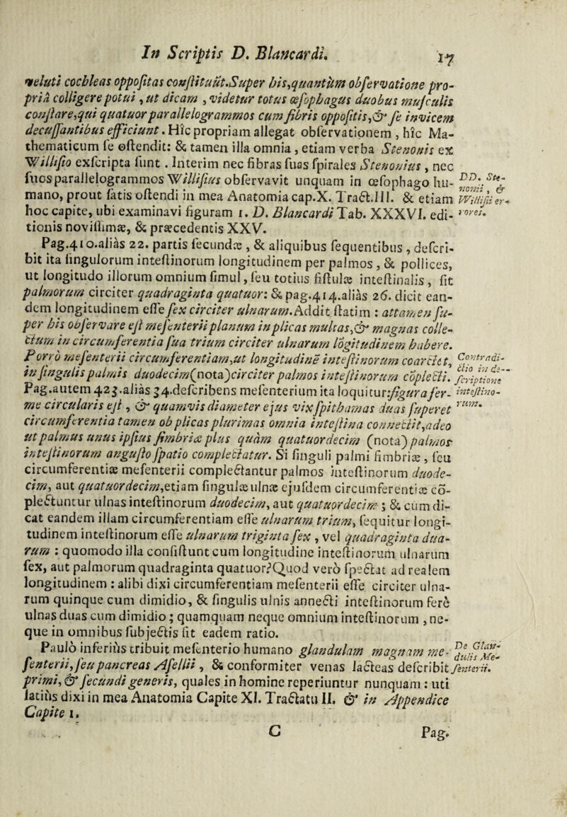 mluti cochleas oppojitas c-onfiituut.Super his,quantitm obfervatione pro- pria colligere potui, ut dicam , videtur totus cefophagus duobus mujculis collare,qui quatuor parallelogrammos cum fibris oppofitis,& fe invicem decuffantibus efficiunt. Hic propriam allegat obfervationem , hic Ma¬ thematicum fe oftendit: & tamen illa omnia, etiam verba Stenonis ex Willtfio exfcripta lunt . Interim nec fibras fuas fpirales Stenouius , nec fuosparallelogrammos Willifius obfervavit unquam in cefophago hu- ^0Df St% mano, prout fatis oftendi in mea Anatomiacap.X. Trab.III. & etiam wmfdt hoc capite, ubi examinavi figuram i. D. Blancardi Tab. XXXVI. edi- roret' tionis novifimue, & praecedentis XXV. Pag.410.ahas 22. partis fecundas, & aliquibus fequentibus , defcri- bit ita fingulorum intefiinorum longitudinem per palmos, & pollices, ut longitudo illorum omnium fimul, feu totius fifiulae inteftinalis, fit palmorum circiter quadraginta quatuor: & pag.414.ahas 26. dicit ean¬ dem longitudinem effe fex circiter ulnarum. Addit flati m : attamen fu- per bis otafervare ejl mefenteriiplanum inplicas multas,& magnas colle- tlum in circumferentia fu a trium circiter ulnarum logitudinem habere. P orrb me fenterii circumferentiam,ut longitudine intefii nor um coarcht, Coy2hydi- in lingulis palmis duodecimQt\otsf)cir citer palmos intefii nor um copleclL fcriptloti Pag.aiuem 42$.alias J4.defcribens mefenterium ita loquitur figura fer- inteflino- me circularis eji, & quamvis diameter ejus vixfpithamas duas fuperet rum* circumferentia tamen ob plicas plurimas omnia intefiina convellit ,a deo utpalmus unus ipfius fimbria plus quam quatuordecim (nota) palmos- intefiinorum angufio [patio complebatur. Si finguii palmi fimbrias, feti circumferentiae mefenterii complebantur palmos inteflinorum duode¬ cim, aut quatuor decima tiam fi nguiae ulnae ejufdem circumferentice co- pleftuntur ulnas inteflinorum duodecim, aut quatuordecim ; & cum di¬ cat eandem illam circumferentiam efie ulnarum trium, fequitur longi¬ tudinem inteflinorum efie ulnarum triginta fex , ve! quadraginta dua¬ rum : quomodo illa confidunt cum longitudine intefiinorum ulnarum fex, aut palmorum quadraginta quatuor?Quod vero fpebat ad realem longitudinem : alibi dixi circumferentiam mefenterii efie circiter ulna¬ rum quinque cum dimidio, St fingulis ulnis annebi intefiinorum fere ulnas duas cum dimidio; quamquam neque omnium intefiinorum , ne¬ que in omnibus fubjebis fit eadem ratio. Paulo inferiiis tribuit mefenterio humano glandulam magnam me- fenterii, Jeupancreas Afellii, 84 conformi ter venas labeas defcribityfe/eW/- primi, & fecundi generis, quales in homine reperiuntur nunquam : uti latius dixi in mea Anatomia Capite XI. Trabatu II. & in appendice