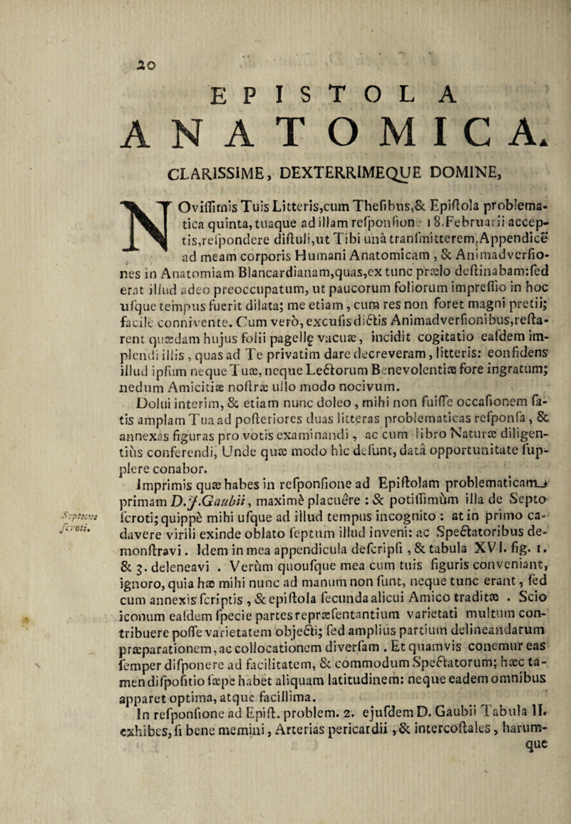 E P I S T O L A ANATOMICA. CLARISSIME, DEXTERRIMEQUE DOMINE, NOviflirnis Tuis Litteris,cum Thefibns,& Epiftola problema- tica quinta, tuaque ad illam refponfione i 8»Februarii accep¬ tis,rcfpondere diftuJi,ut Tibi una tranfmitterem.Appendice ad meam corporis Humani Anatomicam , & Animadverfio- nes in Anatomiam Blancardianam,quas,ex tunc prcelo deftinabam:fed erat illud adeo preoccupatum, ut paucorum foliorum impreflio in hoc ufque tempus fuerit dilata; me etiam, cum res non foret magni pretii; facile connivente. Cum verb, excufis diris Animadverfionibus,refla¬ rent qucedam hujus folii pagellg vacuae, incidit cogitatio eafdem im¬ plendi illis , quas ad Te privatim dare decreveram, litteris: eonfidens illud ipfitm neque Tuae, neque Ledorum Benevolentiae fore ingratum; nedum Amicitiae noflrae ullo modo nocivum. Dolui interim, & etiam nunc doleo, mihi non fuilTe occafionem fa¬ tis amplam Tua ad pofteriores duas litteras problematicas refponfa , & annexas figuras pro votis examinandi, ac cum libro Naturae diligen¬ tius conferendi, Unde quae modo hic defunt, data opportunitate fup- plere conabor. imprimis quaerhabes in refponfione ad Epiftolam probi e mati catrui primam D. J.Gaubii, maximi placuere :& potifiimum illa de Septo Ssptiwz feroti; quippe mihi ufque ad illud tempus incognito : at in primo ca- Jcrotu davere virili exinde oblato feptum illud inveni: ac Speratoribus de- monflravi. Idem in mea appendicula defcripfi , & tabula XV1. fig. i. & 3. deleneavi . VerCim quoufque mea cum tuis figuris conveniant, ignoro, quia hao mihi nunc ad manum non funt, neque tunc erant, fed cum annexis feriptis , «Scepiflola fecunda alicui Amico traditee . Scio iconum ealdem fpecie partesreprasfentantium varietati multum con¬ tribuere poffe varietatem objeci; fed amplius partium delineandarum praeparationem, ac collocationem diverfam . Et quamvis conemur eas femper difponere ad facilitatem, & commodum Speratorum; heee ta¬ men di fpofitio iccpe habet aliquam latitudinem: neque eadem omnibus apparet optima, atque facillima. In refponfione ad Epift. problem. 2. ejufdem D. Gaubii Tabula II. exhibes, li bene memini, Arterias pericardii ,& intercoftales, haru-m- que