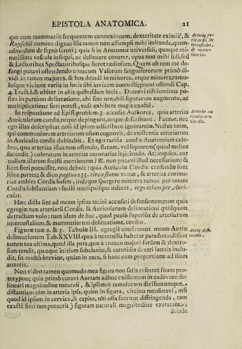 que cum mammariis frequentem connexionem,dexteritate eximia1, & Ruyfchii nomine digna: ilia tamen non afiumpfi mihi imitanda,quem- tercljilhs, admodum de feptofcroti; quia ii in Anatomia univerfaii, quaeque mi- & mam- nutifiima vafcula infequi, ac delineare conarer, opus non mihi lbli,fed j,?shUi & Leporibus SpeSLtoribufque fieret tasdiofum.Quam ob rem me de¬ fungi putavi offendendo truncum Vaforum (anguiferorum prirnb di¬ vidi in ramos majores, «St hos deinde in minores, atque minores;ramu- lolque vicinos variis in locis fibi invicem conne£ii;prout offendi Cap. 4.I ra<5hi.& obiter in aliis quibufdam locis . Decrevi nihilominus po- flea in partium delineatione, ubi fine notabili figurarum augmento, ac multiplicatione fieri potefi ,vafa exhibere magis exa6te. In refponfione ad Epifi.problem.g, accufas ^utfeores, quia arterias Arteria au Auricularum cordis,neque depingunt,neque defcribnnt. Fateor, nec cordi*, ' ego illas defcripfiiat noli id ipfum adfcribere ignorantice.Nullus enim, qui communiorem arteriarum ufum cognovit, de exifientia arteriarum in Auriculis cordis dubitabit. Et ego rarius cordis Anatomiam cele¬ bro, qua arterias ifias non ofiendo, flatum, velliquorem(quod melius fuccedit ) coloratum in arterias coronarias injiciendo. At, inquies, cur nullam illarum fecifti mentionem ? non putavi illud necefiarium: Ss licet fieri potuiflet,non debuit :quia Auriculas Cordis cenfendas funfc illius partes; & dico pagina 133. circa finem venas , St arterias corona¬ rias ambire Cordis bafim , indeque fpargere minores ramos per totam Cordis fubfiantiam : facili unufquifque inferet, ergo etiam per Auri* culas. Htcc diSla fint ad meam ipfius tacite aceufati defenfionem;non quia egregise tuae arteriaru Cordis, St Auricularum delineationi quidquam detracfium volo: nam idem de hac, quod paulo fu-perius de arteriarum intercofiaiium,& mammariarum delineatione, cenfeo . Figurae tuas 2. St g. Tabuiaelil. egregie confirmant meam Aortae Aort$ tfeit* delineationem Tab.XXVllf.quae a nonnullis habetur paradoxatdifert neatio. tamen tua ultima,quod illa pars,quae a trunco majori flirfum 8c dextro- , fum tendit, quxque initium fubclavice,*St carotidis dextri lateris inclu¬ dit, fit multo brevior, quam in mea, fi hanc eum proportione ad illam auxeris. Non video tamen quomodo mea figura non fatis referret futim pro » totypon; quia primo curavi Aortam adhuc exifientem in cadavere de¬ lineari magnitudine naturali, St ipfemet ramulorum divifionumque_~* di fiant ia m tam in arteria ipfa, quam in figura, circino menfuravi, nifi quod id ipfum in cervice*& capite, ubi ofia fuerunt diffringenda , tam e^aSle fieri non potuerit ) figuram naturali magnitudine exaratam-* > deinde