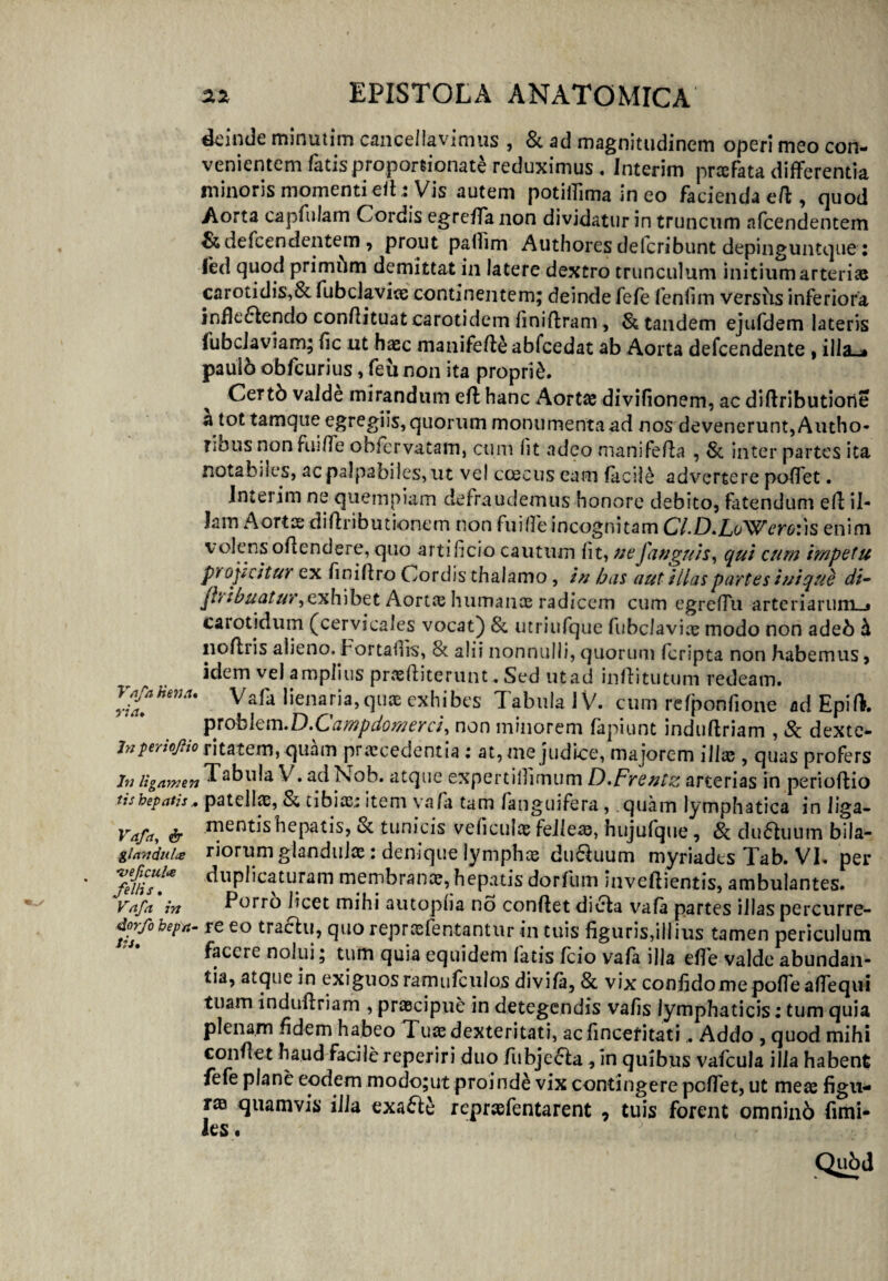 deinde minutim cancellavimus , & ad magnitudinem operi meo con¬ venientem fatis proporeionate reduximus . Interim praefata differentia minoris momenti eff.: Vis autem potiffima in eo facienda eff , quod Aorta capfulam Cordis egreffanon dividatur in truncum afcendentem &defcendentem , prout paffim Authores delcribunt depinguntque: fed quod primum demittat in latere dextro trunculum initium arterias carotidis,& fubclavice continentem; deinde fefe leniim versiis inferiora infie£tendo confiituat carotidem finiffram , & tandem ejuldem lateris fubcJaviam; fle ut haec manifeffe abfcedat ab Aorta defeendente , illa-» paulb obfcurius, feu non ita proprii ^ Certb valde mirandum eff hanc Aortae divifionem, ac diftributiorie a tot tamque egregiis, quorum monumenta ad nos devenerunt, Autho- Tinus non fuiffe obfervatam, cum fit adeo manifeffa , Si inter partes ita notabnes, ac palpabiles, ut vel ccecus eam facile advertere poffet. Interim ne quempiam defraudemus honore debito, fatendum eff il¬ lam Aortae diftributionem non fuiffe incognitam Cl.D.LoWero:)s enim volens offendere, quo artificio cautum lit, ut'fanguis ^ qui cum impetu projicitur ex finiffro Cordis thalamo , in has aut Hias partes inique di- Jbihuatur,exh\btt Aortx humanae radicem cum egreffu arteriarum—» carotidum (cervicales vocat) & utriufque fubclavix modo non adeb h lioffiis alieno. Fortafirs, 8t alii nonnulli, quorum feripta non habemus , idem vel amplius prxffiterunt. Sed ut ad inffitutum redeam. VafaHena. Vafa lienaria,quae exhibes Tabula JV. cum refponfione adEpiff. probkm.D.Campdomerci, non minorem fapiunt induftriam , & dexte- jnperioftio ritatem,quam praecedentia: at, me judice, majorem illx , quas profers In ligamen Tabula V. ad Nob. atque expertillimum D.Frentz arterias in perioffio tishepatis* patellx, Si tibix; item vafa tam fanguifera, quam lymphatica in liga- Vafa, & mentis hepatis, Si tunicis veficulx felleae, hujufque, 8i du61uum bila— glandula: riorum glandulae: demque lymphx du&uum myriadts Tab. VI. per ‘fefiiTl* duplicaturam membranx, hepatis dorfum inveftientis, ambulantes. Vafa in Porro licet mihi autoplia no conftet <Jivffca vafa partes illas percurre- dorfohepa- re eo traftu, quo repraefentantur in tuis figuris,illius tamen periculum facere nolui; tum quia equidem fatis fcio vafa illa effe valde abundan¬ tia, atque in exiguos ramufculos divifa, & vix confido me poffeaffequi tuam induffriam , prxeipue in detegendis vafis lymphaticis; tum quia plenam fidem habeo Tuae dexteritati, acfincetitati, Addo , quod mihi confiet haud facile reperiri duo fubje<5ta * In quibus vafcula illa habent fefe plane eodem .modo;ut proinde vix contingere peffet, ut meae figu¬ rae quamvis illa exafte rcprxfentarent , tuis forent omninb fimi- les.