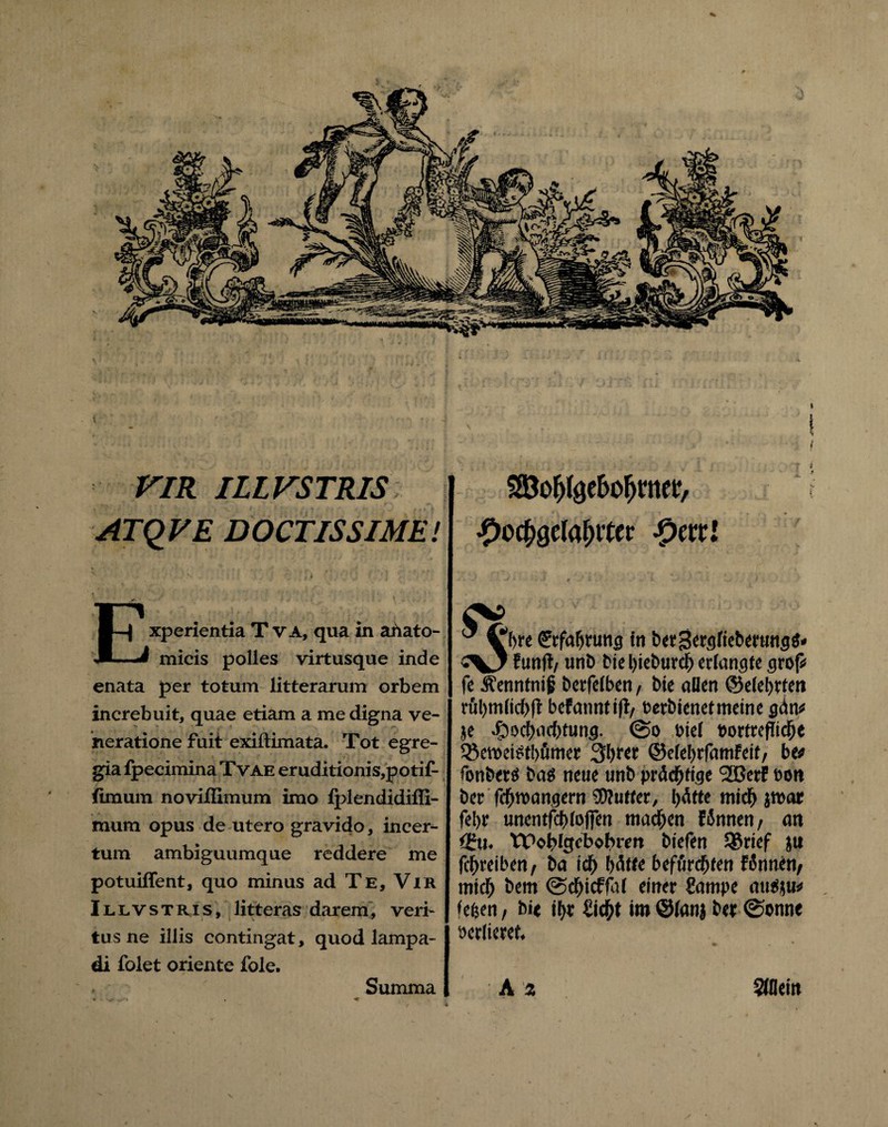 t VIR ILLVSTRIS ATQVE DOCTISSIME! ' •x ■' ' S :• f . ' J5 t \J r * ; V . ' ' Experientia T va, qua in abato- micis polles virtusque inde enata per totum litterarum orbem increbuit, quae etiam a me digna ve¬ neratione fuit exiftimata. Tot egre¬ gia fpecimina Tvae eruditionis,potif- iimum noviflimum imo lplendidiffi- mum opus de utero gravido, incer¬ tum ambiguumque reddere me potuiffent, quo minus ad Te, Vir Illvstris, litteras darem, veri¬ tus ne iliis contingat, quod lampa¬ di folet oriente fole. SBofj^ebofjmer, ßoc&gelafHter Qtttl  ^bre (Jrfabtung in berBergfieberungb» CV7 funfl/ unb bie Ijkbtird^ erlangte groß fe Äenntni ji betfeiben, bie aDen ©eiebrten räbmlicbft befanntifl/ terbienetmeine gdn* je ^)!>cl)iic()tung. (So t>te( »ortrefltcbe ♦öewetetbömer Sbret ©efebrfamfeit/ beo fonberö ba$ neue unb prächtige 2ßerf oon ber fc^wangern Butter, I>dtte mid> jroar fel>r unentfebiofien machen fSnnen, an <ifu. YPoblgcbofnm biefen $8rief ju febreiben, ba icb hätte beffirebten fSnnen/ mtcb bem (Scbtcffaf einer Campe autiju* ♦eben/ bie tbr Cicbt im@ianj ber 0onne »erlieret. Summa A z Stflein