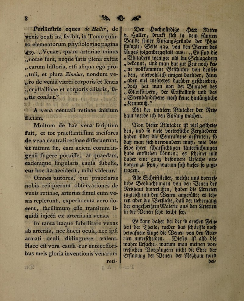 Perilluftris eques dt Haller p de venis oculi ita fcribit, in Tomo quin¬ to elementorum phyllologiae pagina 439* «Venae, quam arteriae minus „ notae funt, neque fatis plena exftat „ earum hiftoria, etll aliqua ego pro- „tuli, et plura Zinnius> nondum ve- „ ro de venis vitrei corporis et lentis „ cryftallinae et corporis ciliaris, fa¬ ctis conltat.” A vena centrali retinae initium faciam. Multum de hac vena fcriptum fuit, et tot praeftantiffimi incifores de vena centrali retinae differuerunt, ut mirum fit, eam aciem eorum in¬ genii fugere potuiffe, at quaedam, eademque lingularis caufa fubeffe, cur hoc ita acciderit, mihi videtur. Omnes autores, qui praeclaras nobis reliquerunt obfervationes de venis retinae, arterias fimul cum ve¬ nis replerunt, experimenta vero do¬ cent, facillimum effe tranfitum li¬ quidi injecti ex arteriis in venas. In tanta itaque fubtilitate venas ab arteriis, nec lineei oculi, nec ipfi armati oculi diftinguere valent. Haec eft vera caufa cur anteceffori- bus meis gloria inventionis venarum reti- S)<r •C'oc5tt»firbig< $ert Ofitte* to. fallet, Drucft ftch m bem fünften Banbe feinet SlnfangSgrfinbe bet sfM)o# ftologie, @eite 439. non ben <Veneh bes SlugeS folgenbergcftalt aus: finb bie „ Blutabern weniger ais bie @chlagabem „befannt, unb man bat jur Seit nod> fei# „ne noUfommene @efd)icf)te non benfel# „ ben / wiewohl id) einiges barftber, Sinn „aber ntel mebteres barüber gefd>tieben/ „ boef) l>at man non bet 55iutabet be$ „ölaSfßrperS/ bet (Eriftallinfe unb bcS „ ©tetnbänbehens noch feine hinlängliche „Äenntnif?.” Sflit bet mildern Blutabet bet 3}e|< baut werbe ich ben Anfang machen. ‘Von biefer Blutaber ift niel gefdhtic# ben, unb fe niete nortrefltche gerglieberec haben übet bie Centralnene gekritten/ fo bag man ficb nermunbetn muß, wie bie# feibe ihren fchatfftdhtigen Untetfucbungen habe entfliegen fännen; es febeinet mit bähet eine ganj befonoere Ürfache net# borgen ju fei)«/ warum ftd) biefes fo juge# tragen. Sille @<fjrift|Met/ welche uns nortref# liehe Beobachtungen non ben ‘Venen bet Sfebbaut himerlaßen/ haben bie Arterien zugleich mit ben ‘Venen angefülit; es (eh# ren abet bie Verfudie, baß bet uebergang bet eingefptihten SDJafcrie aus ben Arterien in bie Venen fel)t leicht fei). £s fattn bähet bei bet fo großen $ein# heit ber C^:l)ciie, webet bas fchärffte noch bewafnete Sluge bie Venen non ben Sitte# rien unterfchetben. S)iefes i|t allb bie wahre Urfadje/ warum man meinen nor# ttefiichen 'Vorgängern nicht bie €l)te bet €rjtnbung bet ‘Venen ber 9Je|l>aut wirb bei#