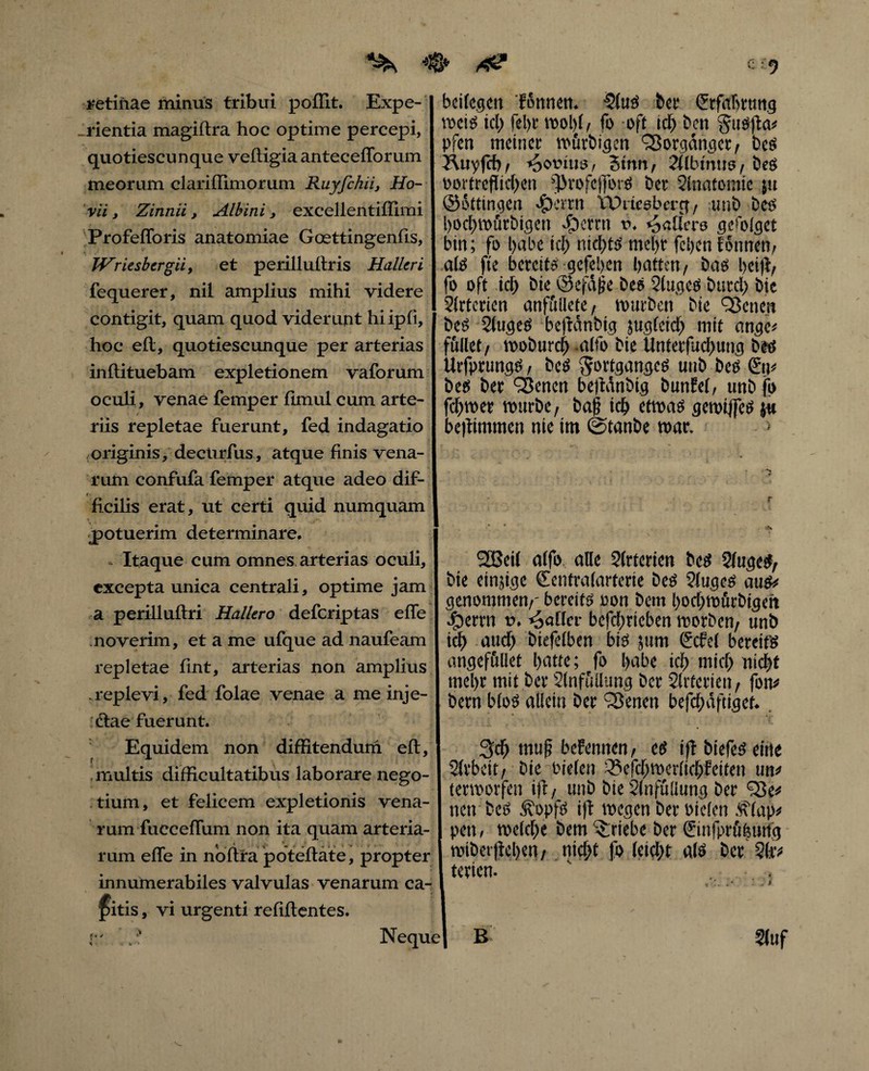 retinae minus tribui poffit. Expe¬ rientia magiltra hoc optime percepi, quotiescunque vefiigia antecefforum meorum clariffimorum Rnyjchü, Ho- vii j Zinnii, Albini, excellentiffimi Profefforis anatomiae Goettingenfis, Wriesbcrgii, et perillultris Halleri fequerer, nü amplius mihi videre contigit, quam quod viderunt hiipfi, hoc eil, quotiescunque per arterias inflituebam expletionem vaforum oculi, venae femper fimul cum arte¬ riis repletae fuerunt, fed indagatio originis, dectirfus, atque finis vena¬ rum confufa femp er atque adeo dif- < ficilis erat, ut certi quid numquam potuerim determinare. - Itaque cum omnes arterias oculi, excepta unica centrali, optime jam a perilluftri Hallero deferiptas effe noverim, et a me ufque ad naufeam repletae fint, arterias non amplius .replevi, fed folae venae a meinje- diae fuerunt. Equidem non diffitendurn eft, multis difficultatibus laborare nego¬ tium, et felicem expletionis vena¬ rum fucceffum non ita quam arteria¬ rum effe in noftfa poteftate, propter innumerabiles valvulas venarum ca¬ ditis , vi urgenti relidentes. bcifc.gcr» 'fonnen. -2luS bet* Crrfabtmig weis ici) fel>r wobl, fo oft icb ben gtisfla# pfen meinet wurbigen SSorgdnget, bes Äuyfcb, Jovius, 3tnn, 21lbmus, bes oortreflidjen flkofeffors bet Slnatomie ju ©Sttingen «£)ertn VDrtesbcrg / unb bee boebwürbigen «£)crrn t>. fallas gefolget bin; fo l>abe icb nichts mel)r fcijert fonnen, als fte bereits gefeben batten, bas beift/ fo oft icb bie ©efdjie bes Slu.ges btttcl) bie Slrtetien anfiillete, würben bie ^Bcnen beS 2tugeS bejianbig jugleicb mit ange* füllet , woburcb .alfo bie Untetfucbung bes Urfprungs, bes ^ottganges unb bes Stp bes bet QJencn betMnbig bunlel, unbfo fcbwer würbe, baj? icb etwas gewijfcs {« bc)limmert nie tm ©tanbe war. 2Bei( alfo alie Slrterien bes 5lugeS, bie einjige ©entralarterie bes ?luges aus# genommen,- bereits oon bem boebwurbigett everrit t>. paller befcbricben worben, unb icb and) biefelben bis 5um (Scfcl bereits angeföllet batte; fo b^be icb tnicb nid>t mel)t mit ber Slnfullung ber Slrtetien, fon# bem blos allein ber SSencn befd;äftiget. Scb muß befennen, es »ff biefeS eitle Slrbcit, bie oielen iSefcbwerltcbfeiten un# terworfen ifr, unb bie Slnfuliung ber fSe# nen bcs Äopfs ijt wegen ber bielen <f\lap# pen, welche bem Triebe ber €infprö|tnfg wibetjicbm, nicht fo leiebt als ber ?(»•# terien. ' . B 5(uf Neque