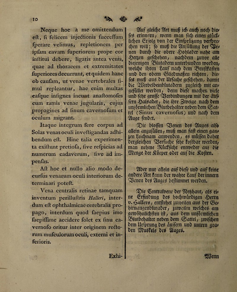 Neque hoc a me omittendum eft, fi. felicem injedtionis fucceflum lperare velimus, repletionem per ipfam cavam fuperiorem prope cor inftitui debere, ligatis antea venis, quae ad thoracem et extremitates fuperiores decurrunt, et quidem hanc ob caufam, ut venae vertebrales ft- mul repleantur, hae enim multas . eafque inlignes ineunt anaftomofes cum ramis venae jugularis, cujus propagines ad finum cavernofum et oculum migrant. Itaque integrum fere corpus ad Solas venas oculi inveftigandas adhi¬ bendum eft. Hinc talia experimen¬ ta exiftunt pretiofa, five refpicias ad numerum cadaverum, live ad im- penfas. Aft hoc et nullo alio modo de- curfus venarum oculi interiorum de¬ terminari poteft. Vena centralis retinae tamquam inventum perilluftris Halleri, inter¬ dum eft ophthalmicae cerebralis pro¬ pago, interdum quod faepius imo faepiffime accidere folet ex finu ca- vernofo oritur inter originem recto¬ rum mufculorum oculi, externi et in¬ ferioris. Stuf gleiche Strt ntuf id) auch noch bie# feg erinnern / wenn man ftd) einen glucf# licken ©folg ton ber ©nfprühung oerfpre# dien will; fo muß bte Slnföllung ber 9$e# nen butch bie obere «£wl)lflber nahe am eperjen gcfd)el>en, nacl>bem juoor alle btejenigen QMutabern unterbunben worben/ welche ihren £attf nach bem S?ruflfaften unb ben obern ©liebmaßen richten, bie# feg muh auß ber Urfad^e gefeßeben, bamit bie SBirbelbeinblutabern jugleich mit an# gefüllet werben/ benn biefe machen biele unb fel)r grojfc QSerbinbungen mit ber dltf# fern -fjalßaber, bie ihre gweige nach bem unförmlichen SSlutbeßalter neben bem @at# tel (Sinus cavernofus) unb nach bem Sluge fenbet, Sie bloffen Qknen beö Slugeg alfo allein anjufulleti/ muß man faß einen gan# jen Leichnam anwenben, eg muffen buhet begleichen QSerfuche fel>r foftbar werben/ man nehme öiftcfficht entweber auf bie Stenge ber Körper ober auf bie Sofien. Slber nur allein auf biefe unb auf feine anbere Strt fann ber wahre £attf berinnern SBenen beb Slugeg beffimmet werben. Sie Sentralbene ber Sfeßhaut/ alö ei# ne ©finbung bce ßoebwurbigen eueren v. ^allere / entflel)et juwcilen aug ber ©e# hirnaugenbtutaber / juweilen weicheg am gewöhnlichsten ift/ auß bem unf5rmlid)en SMutbeßalter neben bem @attel, jwifchen bem Urfprung beß duffem unb untern gva# ben SO?«ef«tö beß Stugeß. Exhi- SBenn