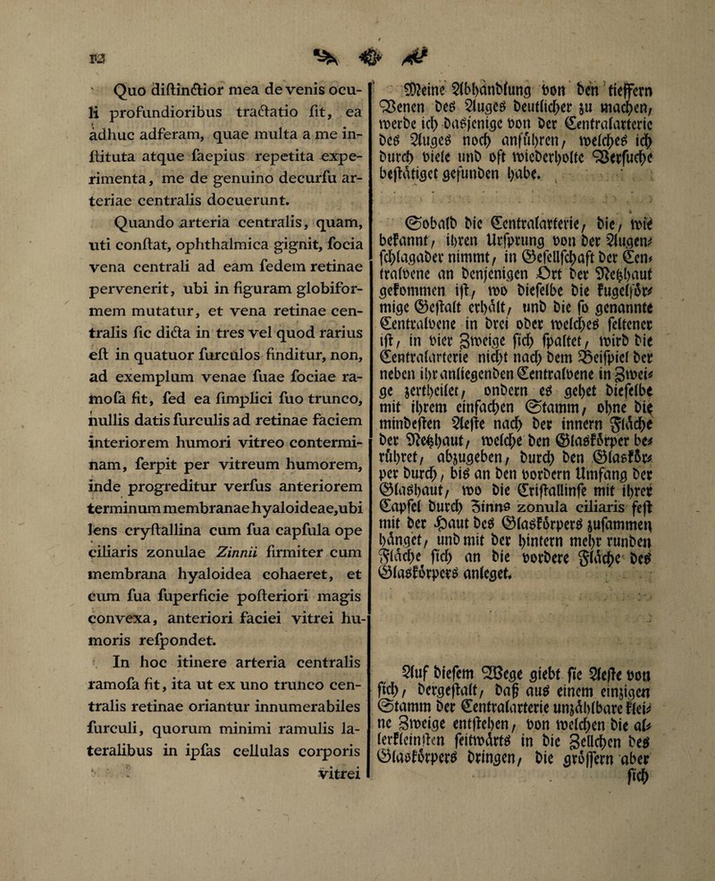 V'J rf* Quo diftinftior mea devenis ocu- li profundioribus tra&atio fit, ea ädhuc adferam, quae multa a me in- flituta atque faepius repetita expe¬ rimenta, me de genuino decurfu ar¬ teriae centralis docuerunt. Quando arteria centralis, quam, uti conflat, ophthalmica gignit, focia vena centrali ad eam federn retinae pervenerit, ubi in figuram globifor- mem mutatur, et vena retinae cen¬ tralis fic di£la in tres vel quod rarius efl in quatuor furculos finditur, non, ad exemplum venae fuae fociae ra¬ mo fa fit, fed ea fimpliei fuo trunco, nullis datis furculis ad retinae faciem interiorem humori vitreo contermi¬ nam, ferpit per vitreum humorem, inde progreditur verfus anteriorem terminum membranae hy aloideae,ubi lens cryflallina cum fua capfula ope •* ciliaris zonulae Zinnii firmiter cum membrana hyaloidea cohaeret, et Cum fua fuperficie pofteriori magis convexa, anteriori faciei vitrei hu¬ moris refpondet. In hoc itinere arteria centralis ramofa fit, ita ut ex uno trunco cen¬ tralis retinae oriantur innumerabiles furculi, quorum minimi ramulis la¬ teralibus in ipfas cellulas corporis ■■ - vitrei kleine Slbhanblung bon ben tieffern 'iSenen Des 2lugeS Deutlich« ju machen, werbe id) Dasjenige Don Der (Sentralarterie Des 2tugeS noch anföhren, welchem ich Durd) Diele twb oft wieberholtc 'Serfuche befiätiget gefunben Ijabe. ©obalb bie (Eentralarterie, Die, wie befannt, ihren Urfprung Don Der Singe tu fdffagaber nimmt, in ©efellfchaft ber Sen» traloene an benjenigen Ort ber 9Je$aut gefommen ijl, voo Diefelbe bie fugclför* mige ©eftalt erhalt, unb Die fo genannte SentralDene in Drei ober welches feltencr ift, in Dier ßwetge ftd) fpaltet, wirb Die Sentralarterie nicht nad) Dem Sßeifpiel Der neben ihr anltegenben SentralDene in ßweb ge jerfheilet, onDern es gehet Diefelbe mit ihrem einfachen ©tamm, ohne bie minbeflen §lejte nach ber innern fläche ber ERehhnut, weld)e Den ©lasfbrper be« röhret, abjugeben, butd) Den ©lasfßr* per Durd), bis an Den Dorbern Umfang ber ©lashaut, wo Die Stiflallinfe mit ihrer Sapfel Durch 3irms zonula ciliaris feff mit ber #aut Des ©lasförpers jufammeq hänget, unb mit ber hintern mehr runbett flache ftd) an bie Dorbere $lache Des ©lasförpers anleget. Stuf biefem fJBege giebt fte Slefte Dotj ftd), bergeftalt, baß aus einem emsigen ©tamm ber Senfralarterie unzählbare tleü ne Sweige entfteben, Don welchen bie ab lerfleiniten feitwärts in bie geliehen Des ©laslorpers bringen, bie gröjfern aber