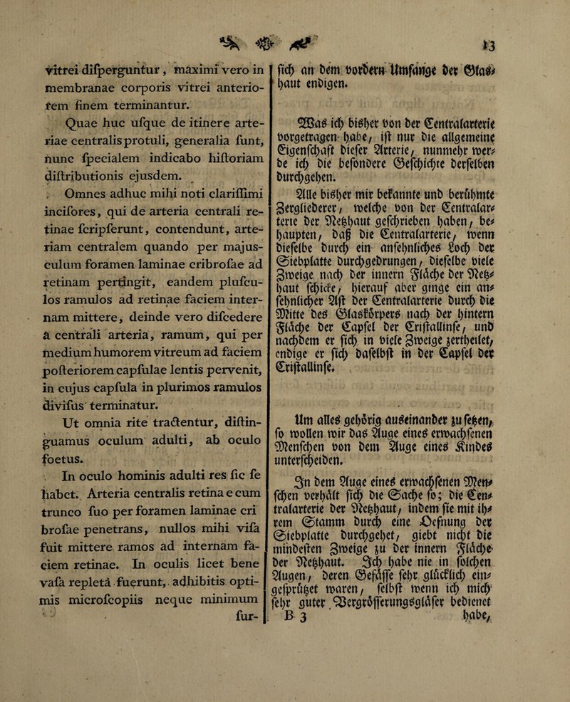 ^ # ** ftd) (in Dem ttoytw« Wtttfaiffl« bet ©las# vitrei difperguntur, maximi vero in membranae corporis vitrei anterio- tem finem terminantur. Quae huc ufque de itinere arte¬ riae centralis protuli, generalia funt, hunc {pedalem indicabo hiftoriam diftributionis ejusdem. Omnes adhuc mihi noti clariffimi incifores, qui de arteria centrali re¬ tinae fcripferunt, contendunt, arte¬ riam centralem quando per majus¬ culum foramen laminae cribrofae ad retinam pertingit, eandem plufcu- los ramulos ad retinae faciem inter- nam mittere, deinde vero difcedere ä centrali arteria, ramum, qui per medium humorem vitreum ad faciem pofteriorem capfulae lentis pervenit, in cujus capfula in plurimos ramulos divifus terminatur. Ut omnia rite tractentur, diftm- guamus oculum adulti, ab oculo foetus. In oculo hominis adulti res fle fe habet. Arteria centralis retina e cum trunco fuo per foramen laminae cri brofae penetrans, nullos mihi vifa fuit mittere ramos ad internam fa¬ ciem retinae. In oculis licet bene vafa repletä fuerunt, a diti bitis opti¬ mis microfcopiis neque minimum fur- haut enbigcn. 2£ßaS ich bisher ron Der Centralarterie eorgetragen l)abe, i|t nur bie allgemeine ©genfebaft Diefer Slttcrie, nunmehr wer; be ich bie befonöere @efci)id;te berfelöen burebgeben. Sille biöl)er mir befanntc unb berühmte Serglieberer, melcbe bon ber Sentralar# terte ber SRebbaut gefebrieben haben, be# baupten, baß bie €entralarterie/ rnenn biefelbe bureb ein aniel>nlicf>cs Sod> ber (Siebplatte burebgebrungen t biefelbe riete gmeige nach ber innern Släcbe ber 9hh# baut febiefe, hierauf aber ginge ein an# fcbnlicber Slfi ber Sentralarterie burtb bie SDKtte bes ©laSförperS nach ber hintern Slacbe ber (Sapfel ber €ri)lallinfe, unb naebbem er fidb in Piefe Steige jertbetlefl enbige er fid> bafelbft in ber €apfel ber Crifiallinfe* Um alles gehörig auSeinanber ju fefeen/ fo füllen mir bas Sluqe eines ermaebfenen SWenfchen »on bent Sluge eines ÄtnbeS unterfebetben. 3n bem Sluge eines ermachfenen 3)?en# feben Perbäit ftcb bte (Sache fo; bie €en# tralarterie ber Wiefel)aut/ inbem fie mit ib# rem (Stamm bureb eine £>cfnung ber (Siebplatle burcbgd)d/ siebt nicht bte mihbetfen gmeige ju ber innern V^ldcbe ber ^ehhaut. 3<b habe nie in folgen Slugen/ beren ©efdjfe fehr glüeflieb ein# gefprüijet maren/ felbft mentt ich mich1 fehr guter ^ergtöjfmingSgläfer bebienef ß 3 habe,