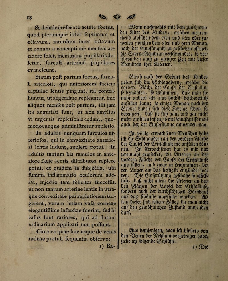 Si deinde crefcente aetate foetus, quod plerumque inter feptimum et octavum, interdum inter octavum et nonum a conceptione menfem ac¬ cidere folet, membrana pupillaris de¬ letur, fur culi arterioli pupillares evanefcunt. Statim poft partum foetus, fureu- li arterioli, qui anteriorem faciem capfulae lentis pingunt, ita contra¬ huntur, ut aegerrime repleantur, imo aliquot menfespoft partum, illi jam ita anguftati funt, ut non amplius vi urgentis repletionis cedant, quo- modocunque adminiftretur repletio. In adultis nunquam furculos ar- teriofos, qui in convexitate anterio¬ ri lentis ludunt, replere potui. In adultis tantum bis ramulos in ante¬ riore facie lentis diftributos replere potui, et quidem in liibjeclis, ubi fumma inflammatio oculorum ade¬ rat, injectio tam feliciter fucceflit, ut non tantum arteriae lentis in utra¬ que convexitate per repletionem tur¬ gerent , verum etiam vafa corneae elegantiflime infarctae fuerint, fedlii cafus funt rariores, qui ad flatum ordinarium applicari non poliunt. Circa ea quae huc usque de venis retinae protuli fequentia obfervo: i) Re- <2Bcnn nadjmahls mit bem junehmen* ben 31 itet bes ÄtnbcS, melchcs mehren* tlKtls jmifcbcnbcm 7tcn unb 8ten ober ju« m eilen jtuxfcljcn bem 8tcn unb 9ten SDIonate it aci) bet ©npfdngnifj ut gefchchen pfleget, bte @tcnv9)?cmbvan oerfchminbct, fo Per* fdjwtnben nuci) ut gleicher Seit mit biefer Membran il)re Slrtericn. ©leid) tiacf) ber ©eburt bes Stnbcs jichen ftd> bie <Sd>lagabetn, toeldtje bie oorbere $(dd)c ber Capfcl ber Criftallin* fe bemdl)(en, fo jufammen, baf? man ftc nicht attbcrS als nur l)6d>fi bcfdimerlicb anfiillen fantt; ja einige 2D?onatc nach ber ©eburt haben ftd) biefe Smcige fd)on fo perengert, baf fte fiel) ganj unb gar nicht mehr anfullen (affett, fo Ptcl Äuuflgrtffc man aud; bep ber ©nfprtemtg anmenben mag. Sn oöllig etmaebfenen fOfenfchen habe id) bie ©chlagabcrn an ber oorbern stäche ber €apfel ber Criftallmfe nie anfullen fön# nen. 3tt €rmad>fcncn hat cs mir nur Uoetmahl geglücfct, bie Arterien an ber oorbern flache ber Capfel ber Crtflalltnfe anjttffillen, unb }mar in Seichnamen, be* ren Slttgen auf bas heftigffc entjünbet ma* ren. ©ie ©nfprö|ung gefdmbe fo glftcf* (ich, baf nid)t allein bte Slrterten an bei* ben Slawen ber Capfcl ber Criflalltnfe, fonbertt and) ber bttrchftdfligen Hornhaut auf bas fd>ßn)Ie angeffillec mürben, 211# lein biefes ftnb feltene $dlle, bie man nicht auf ben gcvo6l)n(td)cn guftanb anmenben barf. 2lus bemjenigen, mag ich bisb«o bott ben Plenen ber Sbchbaut oorgetragen habe, jiehc ich fofgenbe @d;(üjfe: x) ©ie