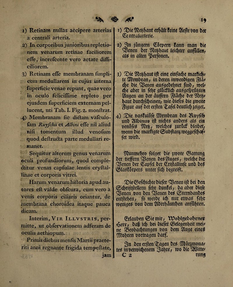 I* 1) Retinam nullas accipere arterias a centrali arteria. 2) In corporibus junioribus repletio¬ nem yenarum retinae faciliorem effe, increfcente vero aetate diffi¬ ciliorem. 3) Retinam effe membranam fimpli- cem medullarem in cujus interna fuperficie venae repunt, quae vero in oculo feliciffime repleto per ejusdem fuperficiem externam pel- lucent, uti Tab. I. Fig. 2. monftrat. 4) Membranam fic di&am vafculo- fam Ruyfchii et Albini effe nil aliud nili tomentum illud venofum quod deflru&a parte medullari re- ' manet. Sequitur alterum genus venarum ©culi profundiorum, quod comple¬ ctitur venas capfulae lentis cryftal- linae et corporis vitrei. Harum venarum hiftoria apudau- tores eft valde obfcura, cum vero a venis corporis ciliaris oriantur, de 4 * membrana choroidea itaque pauca dicam. Interim, Vir Illvstris, per¬ mitte, ut obfervationem adferam de oculis aethiopum. Primis diebus menfis Martii praete¬ riti anni regnante frigida tempeftate, jam 1) £)ie erb d (t feine 5(effe bon t»e« €e ntratrtvtevie. 2) 3n fingern €orpem fann man bie <35enen bet 9ic|l)aut leistet anfullen, ais in aften ^etfonen. 3) S5ie 9ie|()aut ift eine einfache matficb* te 3)?embran, in beten inwenbigen Sia* d)c bie SBenen auSgebebnet ftnb, web cfje aber in fel)t glucflid) au^.gcfprfifetctt 21ugen an bcr duffem Stacte bcr 9ief5s> baut burcbfcbdneti/ mie biefcö bie jweite $igur auf bet ctflcit '3:afel beutlicb jeiget. 4) ®ie basFu(5fe SDtembran bes Äuyfcb unb 21lbimis ift nichts «nbctS als ein bendfeS SRe^ welches jurucf bleibet, wenn bie marfigte ©ubftanj weggefchaf* fet wirb. Sftunmebro folget bie swote ©attung bet tieffern'Benen besSlugcS, welche bie Q)cnen ber Sapfel ber driftallinfe unb beS ©lasfdrpcts unter ftd) begreift. ®ie ©efclncbte biefer Heneti ift bei ben ©cbriftftellern fel>r bunfel, ba aber biefe Heneti bon ben Sßenen bes ©ternbanbeS entfielen, fo werbe ich nur etwas fel)t weniges bon bcm $(bcrl)dutcben anffibcen. Urlauben @ie mir , VDoblgebobrnec *ocrr, ba§ ich bei biefer ©elcgenljcit tneh ne Beobachtungen bon bent 2(uge eines bohren bortragen barf. Sn benerften^agen bes SMdrjmona* teS inberwicbenem 3al)te, wo bie SSßitfe* C 2 rung