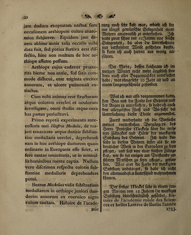 1 & jam dudam exoptatam na&us fum oceafionem aethiopem cultro anato¬ mico fubjicere. Equidem jam de¬ cem abhinc annis talis occafio mihi data fuit, fed potius furtiva erat dif- fe&io, hinc non multum de hoc ae- thiope afferre poffum. Aethiops cujus cadaver praete¬ rita hieme non anxie, fed fatis com- • / ' mode diffecui, erat triginta circiter annorum, et ulcere pulmonali ex- tindtus. Cum 'mihi animus erat ftrufturam atque colorem cerebri et oculorum inveftigare, omni ftudio atque cura has partes perluftravi. Primo repetii experimenta ante- cefforis mei lUuftris Meckelii, de ma¬ jori tenacitate atque duritie fubftan- tiae medullaris cerebri, deprehendi eam in hoc aethiope duriorem quam ordinarie in Europaeis effe folet, et fere tantae tenacitatis, ut in nonnul¬ lis hominibus mente captis. Nullum vero difcrimen relpeclu coloris fub- ftantiae medullaris deprehendere potui. Beatus Meckelius vidit lubftantiam medullarem in aethiope juniori duo¬ decim annorum ex coeruleo nigro eoiore tinftam. Hiftoire de 1’acade- mie rung noch fef>t Palt t6atf erhielt icf> Cie mir IdnsjTr gcvotmfchte ©efegenheit einen SDlol)ren anatomifeh ju untetfuchen. 3d) Batte jwat fcijon cor io3al)ren eine foicfre ©elegenheit/ t>a aber Cie Untcrfuchung nur oerftohlner 2Beife gefchehen Curfte, fo fann ici) auch l)teoon nur roenig an# führen. ©er €S)?oht / Ceffcn Scidjnam id) im porigen <2ßinter nicht mel>r angfllicf) fon# Cern nach aller 33equcmlid)feit unterfuchet babe, war ohngefehr 30 3ut)r alt unö an einem £ungengefd)tcut gcfiotben. <2Betl id) mtt alfo corgenommen hatte/ Cen £5au unb Cie garbe CeS ©el)irns tmC Cer Slugen ju untcrfuchen, fo habe id) auch Cen allcrgrofiett gletfj unb Vorftd)t bei Unterfud)ung Ciefer ^heile angemenCet. guerfl tcieCerholfe ich Cie Vetfud)e meines oortteflichen Vorgängers CeS #ertn ^rofejfor ivjecfclo fiber Cie mei)# tere 3dl)tgfcit uuC Jpfirte Cer marftgten @ubftanj CeS ©el)itnS. 3d> habe Cie# felbe in Ctefcm 5)?obtcn fefler ais fle or# Centlicher SBeife in Cen Europäern ju fepn pfleget/ unC fafl Bon einer folchen 3al)ig» feit / wie fte bet einigen am VcrflanCe ge# flotten SEUcnfchcn ju fepn pfleget/ gefun# Cen. V5as aber Cie garbe Cer marftgten ©ubflami anbelanget/ fo höbe ich nicht Cen allermmCcflcnUnterfchieC voal)ttiel)tnen Eonncn. ©er feclige tTJecPel fahe in einem jun# gen SOlobrett oon 12 fahren tic marfigte ©ubfianj blaufchwfirjlich geffirbet/ his- toire de l’academie roiale des Seien- _ ces et belles Lettres de Berlin J’annee 1753*