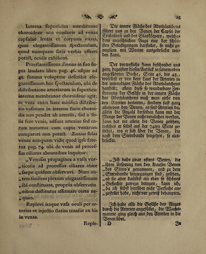 Interna fu perfici es membranae* choroideae nos conducit ad venas capfulae lentis et corporis vitrei, quae elegantiffimum fpedtaculum, quod numquam fatis verbis efferri potefl, oculis exhibent. Praeflantiffimus Zinnius in fuo fu- pra laudato libro pag. 46. ufque ad 48. fumma voluptate defcribit ele- gantiflimum hoc fpe&aculum, ubi de diflributione arteriarum in fuperfieie interna membranae choroideae agit; re vera enim haec mirifica diflribu- tio vaforum in interna facie choroi- dis non pendet ab arteriis, fed a fo- lis fere venis, adfunt arteriae fed ea¬ rum numerus cum copia venarum comparari non potefl. Zinnius folas venas nunquam vidit quod ipfe fate¬ tur pag. 74. ubi de venis ad procef- fus ciliares abeuntibus loquitur: „Venofas propagines a vafis vor- „ticofis ad proceffus ciliares abire „ faepe quidem obfervavi. Num au- „ tem fimilem plexum elegantiffimum „ibi conflituant, propriis obfervatio „nibus deflitutus affirmare certe ne- „queo.- Replevi itaque vafa oculi per ar¬ terias et injeftio flatim tranfiit ex his in venas. r f 25 ®ie innere $ldcbebeS 2fberl)dutcbenS führet uns }u Den ^enen ber €apfel ber Srifrallinfe unb bes ©lasFdrperS, bem mcnfcblid;en 2luge eine ber fdE>on^ jfen SBeluftigungcn barjfellet/ fo nicf;t ge* nugfarn mit Porten ausgebrüefet wer? ben Fanm ©er oortre|fid)e Sinn 6efd)reibet uns ganj begeijlertbrefenSlnblicf in feinem oben angeführten 55uct)c, @ette 46. bis 48.; tioofelbji er oon bem £auf ber Slrterien in ber inwenbigen §(dcf)e bes 9lberl)dutcbens banbclt; allein biefe fo numberbare ger? jlrcuung ber ©efdfe in ber innem g(dd;e bes $!bcrl)dutcbens muf man nicht Port ben Slttenen l>erfetten / fonbern faft ganj allein t>on ben S3enen/ esfmbStrterien ba; allein bie 2fnsal)f berfetben Fann mit ber 93?enge ber^enen nicbtoerglicben werben* Stnn l>at nie allein bie Sßenen gefeben/ welches er felbfi auf ber ?4ten @eite ge? flehet/ wo erftd) über bie OJenen, bte nach bem @ternbanbe bingeben/ fo aus? brüefet. „ 3cb f>abe $war öfters QSenen/ bie „ ihren Urfprung t>on ben Fraufen QJenett „beS @teno’S genommen/ nnb $u bem „(Sternbanbe hingegangen fmb f gefehen/ „ ob fte aber bafelbfl ein eben fo fd>6neS „©effedhte juwege bringen/ Fann kb, „ ba id) felbfi hinüber nicht ‘Serfudje an? „geflctiet habe, nicht oor gewiß behaupten* 3cb bato ütfo bit ©efdße beS 2luge$ burd) bte 2lrterien angefüüef / bie SGßacbs? materie ging gleich auS.ben Arterien in bic QJencnüber* D 3» Reple-