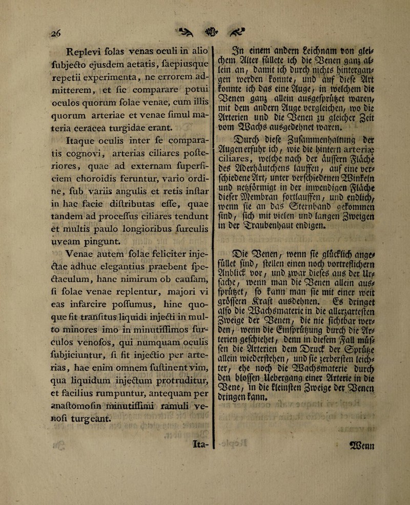 z6 ^ Replevi folas venas oeuli in alio fubje&o ejusdem aetatis, faepiusque repetii experimenta, ne errorem ad¬ mitterem, et fic comparare potui oculos quorum folae venae, cum illis quorum arteriae et venae fimul ma¬ teria ceracea turgidae erant. Itaque oculis inter fe compara¬ tis cognovi, arterias ciliares pofte- riores, quae ad externam fuperfi- ciem choroidis feruntur, vario ordi¬ ne, fub variis angulis et retis inftar in hac facie diftributas effe, quae tandem ad proceflus ciliares tendunt et multis paulo longioribus furculis uveam pingunt. Venae autem folae feliciter inje- * - &ae adhuc elegantius praebent fpe- ftaculum, hanc nimirum ob caufam, fi folae venae replentur, majori vi eas infarcire poffumus, hinc quo¬ que fit tranfitus liquidi injefti in mul¬ to minores imo in minutiflimos fur- culos venofos, qui numquam oculis fubjiciuntur, fi fit injedtio per arte¬ rias, hae enim omnem fuflinent vim, qua liquidum ihjedlum protruditur, A * ' ' . et facilius rumpuntur, antequam per anaftomofin riiinutilfimi ramuli ve- noft turgeant. 3n einem anbern £cicf>nam oen gfei# d)em 21(tet füUete id) bte Seiten ganj al# lein cm/ bamit id) t>urct> md)W bintergan# gen werben fomite, unb auf biefe 2lrt fonnte icf> baö eine 2luge, in welchem bie Werten ganj allein audgefpru|ct waren, init bem anbem Sluge Dergleichen, wo bie Slrtetien unb bie Scnen ju gleichet Seit t>om SSaclw auSgebeljnet waren. ©ttrcl> biefe Sufammenbaltung bet klugen erful)V id), wie bie l>infern arterite ciliares, welche nad) ber duffem flache bed 21berl)dutdjen$ laujfen, auf eine Der# fd)iebene2(rt, unter betriebenen l2Binfe(n unb nefeförmigt in ber inmenbigen §ldd>e biefer Membran fottlauffen, unb enblicl), wenn fte an bas ©ternbanb gefommen ftnb , fiel) mit Dielen unb langen Sweigen in ber ^raubenbaut enbigen. ©ie Senen, wenn fte glüeflid) ange» füllet ftnb / (teilen einen nod) Dortreflicbern Slttbltcf Dor , unb jwar btefeö aus bet Ut# faetje, wenn man bie 'Serien allein au* fptüfeet/ fo fann man fte mit einer weit gtbffern Äraft autfbebnen. & bringet alfo bie <2BacfWmaterie in bie allcrjarteffen Sweige ber Setten , bie nie fteftbar wer# ben/ wenn bie ©nfprühung burcf) bie ?fr# terien gefd>iebet, benn in biefem Tfall müf# fen bie Slrterien bem ©ruef ber @prü^c allein wieberfteben, unb fte jerberften leicb# tet/ el>e noch bie SJacfjomaterie burclj ben bloffen Uebergang einer Arterie in bie Sene, 'in bie fleinjten Sweige ber Senen bringen fann. Ita- SBenn