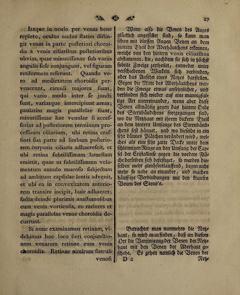 2? ^ ^ . Itaque in oculo per Venas bene repleto , oculus nudus ftatim diftin- git venas in parte pofteriori choroi- dis a venis ciliaribus pofterioribus obvias, quae minutiffimae fub variis angulis fefe conjungunt, vel figuram retiformem referunt. Quando ve¬ ro ad medietatem choroidis per¬ venerunt, ramuli majores fiunt, qui vario modo inter fe junfti funt, variasque intercipiunt areas; paulatim magis parallelae fiunt, minutiffimae hae venulae fi accef- ferint ad pofteriorem terminum pro- cefluum ciliarium, ubi retina craf- fiori fua parte ad limbum pofterio¬ rem corporis ciliaris adhaerefcit, et ubi retina fubtiliffimam lamellam emittit, quae ut fubtiliffimum vela¬ mentum annulo mucofo fubjedum ad ambitum capfulae lentis advenit, et ubi ea in convexitatem anterio¬ rem transire incipit, huic adhaeret; fa<ftis deinde plurimis anaftomofibus cum venis vorticofts, eo rariores et magis parallelae venae choroidis de¬ currunt. Si nunc examinamus retinam, vi¬ debimus hoc loco fieri conjun&io- nem venarum retinae cum venis choroidis. Retinae nimirum furculi t.:. venofi t BSenn alfo Me Bemn be$ 2ltige$ cj(tkflicf) angefuHet , fo Fann matt fcfyon mit btojfen Slawen Heneti an bem hintern ^cil bes StberhdutchenS crFennen/ me(cl;e von Den l>intern venis ciliaribus a&ftammcn. btC/ nacfybcm fie fidfj in hochfi fubtile B^eige jertheilet/ entmeber unter berfchiebenen BStnFefn ftch oerbinben/ ober ba$ 2(nfehn eine* bar(tellem ©cgen bie 3)?itte bes 2(beti>autd[>enö mcr* ben bie B^eige etmas anfehnlicher/ unb oerbinben ftch roieber auf eine mannigfah ttge 2lrt untereinanber/ menn aber biefe Benen allmdhftg gegen batf Untere Smbe betf ©ternbdnbchens forfgegangen ftnb/ m bie 'Sftehhaut mit ihrem bicfern ^:l)eif an bem hintern Umfange be$ ©ternbdnb* dhenö fe|t hanget, unb mo btefefbe in ein fehr bunne^ ^Idfchenberdnbertmirb/ mU ches ate eine fehr jarte S>cfe unter bem fcf;letmigen3?inge an ben Umfang berSap* fei ber ©rijtallinfe gegen bie borbere ^(d* chebcrfetben ftch befeftiget/ fo merben bie* fetben mehr gteichforttaujfenb, liegen nicht mehr fo nahe anetnanber/ unb machen hduffige Berbinbungen mit ben Fraufen Benen be$ @teno’& betrachtet man nunmehro bie 9?e$* haut/ fo mich manjtnben/ baf? an biefern ört bie Bereinigung ber Benen ber^efc* haut mit ben Benen ber Stbechaut ge* fchehe* & gehen nemtich bie Benen ber D 2 9lc(p