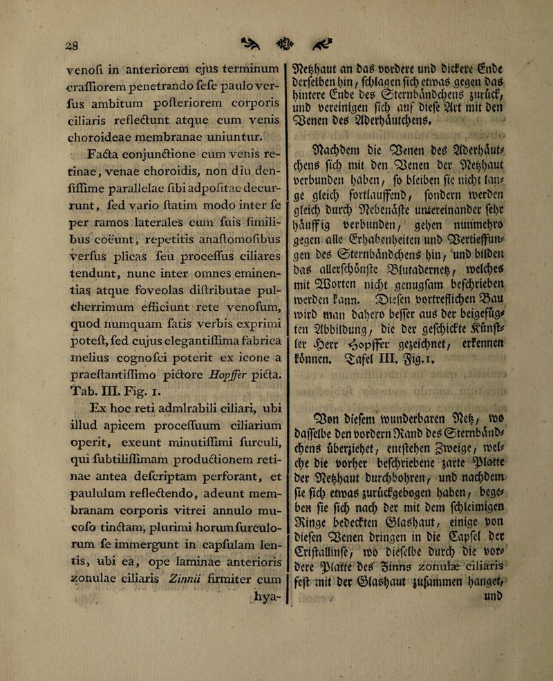 venofi in anteriorem ejus terminum craffiorem penetrando fefe paulo ver- fus ambitum pofteriorem corporis ciliaris refleCtunt atque cum venis choroideae membranae uniuntur. FaCta conjunctione cum venis re¬ tinae, venae choroidis, non diu den- fiffime parallelae fibi adpofitae decur¬ runt, fed vario ftatim modo inter fe per ramos laterales cum fuis fimili- bus coeunt, repetitis anaftomofibus verfus plicas feu proceflus ciliares tendunt, nunc inter omnes eminen¬ tias atque foveolas diltributae pul¬ cherrimum efficiunt rete venofum, quod numquam fatis verbis exprimi poteft, fed cujus elegantiffima fabrica melius cognofci poterit ex icone a praeftantiffimo piCtore Hopffer piCta. Tab. III. Fig. i. Ex hoc reti admirabili ciliari, ubi illud apicem proceffuum ciliarium operit, exeunt minutiffimi furculi, qui fubtiliffimam productionem reti¬ nae antea defcriptam perforant, et paululum refleCtendo, adeunt mem¬ branam corporis vitrei annulo mu- cofo tinCtam, plurimi horum furculo- rum fe immergunt in capfulam len¬ tis, ubi ea, ope laminae anterioris zonulae ciliaris Zinnii firmiter cum , hya- Sftehhaut an bas \sorbere unb bicfere Enbe berfelben l>in, fchlagen ftch etm$ gegen ba$ hintere Enbe be$ @tcrnbdnbchen$ jucficf; unb vereinigen ftch auf biefe Slct mit Den ^enen be$ 2lbert)dutchen^ 9tad)bem bie SSenen bes 2(berl)dut* cf)enS fiel) mit ben QSenen ber $}e£l)aut verbunben baben f fo bleiben ftc nicht fan* ge gleich fortlaujfenb, fonbern werben gleich burch 3?ebendfte untereinanber fel)t hattffig verbunben/ gehen nunmehro gegen alle Erhabenheiten unb Sßertieffun* gen bc$ ©ternbdnbchenl l)in f unb bilbeu ba$ aUerfchon|T:c 33lutaberneh / welche# mit 2Borten nicht genugfam befchrteben werben fann. ©iefen vortrefltchen S5au wirb man bal>ero befler au# ber beigefug* ten Slbbilbung, bie ber gefchicfte ^unjt* (er Jpcrr hopffer gewidmet, erfenneu fonnem Grafel III, §ig*i* Q$on btefem wunberbaren ffteh/ baflfelbe ben Vorbern JKanb be#@ternbdnb* chenö überjiehet/ entfielen gweige; wel* che bie vorher befchrtebene jarte glatte ber 9?e£l>aut burchbobren/ unb nachbem jte ftch etma^ jurüefgebogen haben/ bege* ben fte ftch nach ber tnit bem fchleimigen 9iinge bebeeften ©la#haut, einige von biefen Qknen bringen in bie Sapfcl ber Erijtaltinfe; wo biefelbe burch bie vor* bere ^Matte be# Sinns zonulae ciliaris feftmit ber ©la#l)aat jufammen hanget/ unb