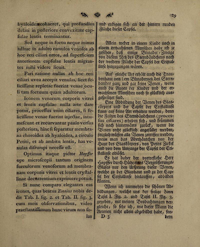 2p ^ ^ r- * ~ * * a hyaloideafccohaeret, qui profundius delati in pofleriore convexitate cap- fulae lentis terminantur. Sed neque in foetu neque ininus adhuc in adulto ramulos venofos ab hoc reti ciliari ortos, ad fuperficiem anteriorem capfulae lentis migran¬ tes mihi videre licuit. Pari ratione nullas ab hoc reti ciliari uvea accepit venulas, licet fe- liciflime repletae fuerint venae'ocu¬ li tam foetuum quam adultorum. Iconem venarum corporis vitrei et lentis capfulae nulla arte dare potui, proceffus enim ciliares, fi fe- liciflime venae fuerint injectae, intu- mefcunt et recurvantur paulo verfus pofteriora, hincli feparatur membra¬ na choroidea ab hyaloidea, a circulo Petiti, et ab ambitu lentis, has ve¬ nulas diüumpi neceffe eft. Optimus itaque pictor Hopffer ope microfcopii tantum originem furculorum venoforum ad membra¬ nam corporis vitrei et lentis cryftal- linae decftrrentium exprimere potuit. Si nunc comparo elegantes eas icones, quas beatus Zinnius nobis de¬ dit Tab. I. fig. 2. et Tab. II. lig. 3. cum meis obfervationibus, video praellantiffimum hunc virum non fo- las unb etiMqcn ftd) an ber binfern rutibett glache biefer Sapfel, 21llein vocbcr in einem diribe noch in einem erwacbfenen 9)?enfd)cn bcibe td> )e gefebeit/ baf einige Blutaber * gwcigc non biefem bes ©ternbanbcbens nad) ber botbern ‘jladjc bet Sapfel bet €ri|tal* lirtfc bingegangen mären. 2tuf gleiche 21tf erhält and) bie ^rau* benijenn oon t em QMutabetneh bes ©tern* banbes ganj unb gar feine Q3encn, wenn and) bie 2lugen ber itinbet unb ber er* wad>fenen 5)ienfd)en noch fo glüeflid) aus* gefpriibet ftnb. , ©ne 21bbilbung ber QScnenbeS ©laS* corpcrS unb bet' Sapfel ber €ri|fallinfe fann auf Feine 21rt erhalten werben/ benn bie Ralfen bes ©tetnbanbcbeno cproces- fus ciliares) erbeben fici) , unb frummen fid) nach hinterwärts jurfief, wenn bie <3knen recht glüeflid) angefüllet werben/ folglich mü|fen alle 93enen jetrifien werben/ wenn man bas 21betl)äutcben bon ber •£>aut bcs ©lasfötpers, bon ^etits girfel unb bon bem Umfange ber £apfel ber Sri* ftaflinfe ablofet. Sb bed baber ber bortreflidje -£)ct't »oopfffr burd) ^pülje eines QSergrojj erungS* ©lafes nur ben lirfprung biefer Plenen/ welche ju ber ©lasbaut unb ju ber Sap* fei ber Sriffalltnfe l>inlauffert, abbilben fännett. 2Benn ich nttnmebro bie fdfwnen 21b* bllbnngen/ weld)e uns ber feelige Sinn ^afel I. 2. unb ^afel II. ftig. 3. gegeben / mit meinen Beobachtungen ber* gleiche/ fo febe id); wie biefer Sftann bie 21rtcrien nid)t allein abgebilbet höbe/ fon* D 3 bern