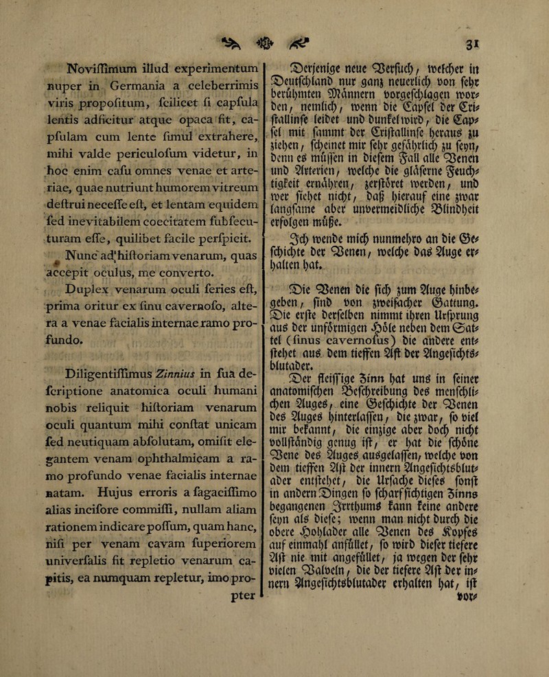 3* ^ 4&> xtf NovifTlmum illud experimentum nuper in Germania a celeberrimis viris propolitum, fcilicet fl capfula lentis adficitur atque opaca fit, ca- pfulam cum lente fimul extrahere, mihi valde periculofum videtur, in hoc enim cafu omnes venae et arte¬ riae, quae nutri unt humorem vitreum deftrui necefte eft, et lentam equidem fed inevitabilem coecitatem fubfeeu- turam efle, quilibet facile perfpicit. ^ Nunc ad) hifloriam venarum, quas accepit oculus, me converto. Duplex venarum oculi feries eft, prima oritur ex finu cavernofo, alte¬ ra a venae facialis internae ramo pro¬ fundo. Diligentiffimus Zinnius in fua de- fcriptione anatomica oculi humani nobis reliquit hiftoriam venarum oculi quantum mihi conflat unicam fed neutiquam abfolutam, omifit ele¬ gantem venam ophthalmicam a ra¬ mo profundo venae facialis internae natam. Hujus erroris afagaciffimo alias incifore commiffi, nullam aliam rationem indicare poffum, quam hanc, nifi per venam cavam fuperiorem univerfalis fit repletio venarum ca¬ pitis, ea numquam repletur, imo pro¬ pter derjenige neue 93erfud), welcher in Seutfchlanb nur ganj neuerlich coti feljt berühmten Männern borgefd)lagen wor# ben, nem(tcf), wenn bie Sapfel ber Sri# frallinfe (eibet unb bunfel wirb, bie Sap# fei mit fammt ber SrijiaUtnfe heraus ju jiel>en / fd>einet mir fel)c gefährlich ju fepn, bcnti es mii|]en in biefem jall cille 93 e neti unb 2lrtnien, welche bie glaferne $eud)# tigfcit ernähren, jer|lorct werben, unb wer fielet nicht, ba(j hierauf eine jwar (angfame aber utwermeibliche QMinbheit erfolgen möge. 3d; wenbe mich nunmel>ro an bie @e# fdhichte ber ‘Senen, meiere baS 2luge er# halten hat. Sie 93enen bie ftd) jum 2luge hinbe# geben, (inb oon sweifacher ©attung. Sie evfte berfelben nimmt ihren tlrfprung aus ber unförmigen Äole neben bem @at# tel (finus cavernofus) bie anbere ent# flehet aus bem tieffen 2lft ber Slngefidhts# blutaber. Ser jleiffige Sinn hat uns in feiner anatomifchen Q5efd)reibung bes menfchli# dhen SlugeS, eine ©efchidjte ber 9ßcnen bes 2lugeS hinterlajfen, btejwar, fobiel mir befannt, bie einzige aber hoch nicht eollftänbig genug i|t, er l>at bie fchone 9ßene bes 2fugeS auSgelaffen, welche hon bem tieffen 21 ft ber innern 2lngeficf)tsblut# aber emftebet, bie Urfadje biefes fon)t in anbernStngen fo fcharfftchtigen 3 ums begangenen 3rttl)umS fann feine anbere fei;n als biefe; wenn man nicht burch bie obere Jpohlaber alle Q3enen bes Kopfes auf einmahl anft'tllef, fowirb biefer tiefere 2l(t nie mit angeföllet, ja wegen berfehr Pielen Falbeln, bie ber tiefere 21jt ber in# nern 3lngefichtsblutaber erhalten hat, ifl »ot#